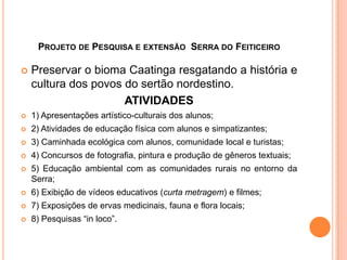 PROJETO DE PESQUISA E EXTENSÃO SERRA DO FEITICEIRO

   Preservar o bioma Caatinga resgatando a história e
    cultura dos povos do sertão nordestino.
                      ATIVIDADES
   1) Apresentações artístico-culturais dos alunos;
   2) Atividades de educação física com alunos e simpatizantes;
   3) Caminhada ecológica com alunos, comunidade local e turistas;
   4) Concursos de fotografia, pintura e produção de gêneros textuais;
   5) Educação ambiental com as comunidades rurais no entorno da
    Serra;
   6) Exibição de vídeos educativos (curta metragem) e filmes;
   7) Exposições de ervas medicinais, fauna e flora locais;
   8) Pesquisas “in loco”.
 