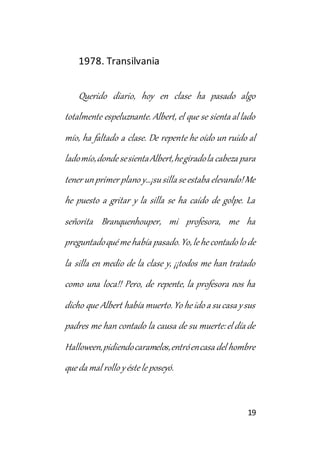 19 
1978. Transilvania 
Querido diario, hoy en clase ha pasado algo 
totalmente espeluznante. Albert, el que se sienta al lado 
mío, ha faltado a clase. De repente he oído un ruido al 
lado mío, donde se sienta Albert, he girado la cabeza para 
tener un primer plano y…¡su silla se estaba elevando! Me 
he puesto a gritar y la silla se ha caído de golpe. La 
señorita Branquenhouper, mi profesora, me ha 
preguntado qué me había pasado. Yo, le he contado lo de 
la silla en medio de la clase y, ¡¡todos me han tratado 
como una loca!! Pero, de repente, la profesora nos ha 
dicho que Albert había muerto. Yo he ido a su casa y sus 
padres me han contado la causa de su muerte: el día de 
Halloween, pidiendo caramelos, entró en casa del hombre 
que da mal rollo y éste le poseyó. 
 