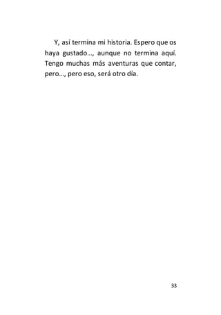 Y, así termina mi historia. Espero que os 
haya gustado…, aunque no termina aquí. 
Tengo muchas más aventuras que contar, 
pero…, pero eso, será otro día. 
33 
