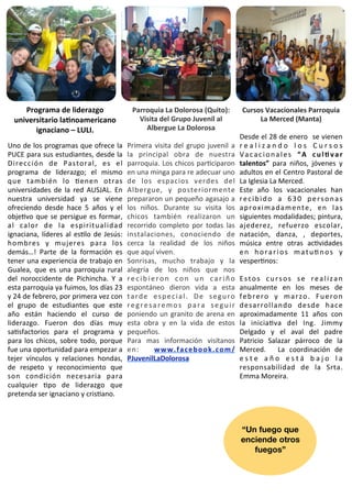 Programa	
  de	
  liderazgo	
                               Parroquia	
  La	
  Dolorosa	
  (Quito):	
                        Cursos	
  Vacacionales	
  Parroquia	
  
   universitario	
  laGnoamericano	
                                Visita	
  del	
  Grupo	
  Juvenil	
  al	
                           La	
  Merced	
  (Manta)
         ignaciano	
  –	
  LULI.                                      Albergue	
  La	
  Dolorosa
                                                                                                                                  Desde	
   el	
  28	
  de	
  enero	
   	
  se	
   vienen	
  
Uno	
  de	
   los	
  programas	
  que	
  ofrece	
   la	
        Primera	
  visita	
  del	
  grupo	
   juvenil	
  a	
              r e a l i z a n d o	
   l o s	
   C u r s o s	
  
PUCE	
  para	
  sus	
  estudiantes,	
   desde	
   la	
          la	
   principal	
   obra	
   de	
   nuestra	
                    V a c a c i o n a l e s	
   “ A	
   c u l G v a r	
  
Dirección	
   de	
   Pastoral,	
   es	
   el	
                  parroquia.	
  Los	
  chicos	
   parIciparon	
                     talentos”	
   para	
   niños,	
   jóvenes 	
  y	
  
programa	
   de	
   liderazgo;	
   el	
   mismo	
               en	
   una	
  minga	
  para	
  re	
  adecuar	
  uno	
             adultos	
  en	
   el	
  Centro	
  Pastoral	
  de	
  
que	
   también	
   lo	
   Ienen	
   otras	
                    de	
   los	
   espacios	
   verdes	
   del	
                      La	
  Iglesia	
  La	
  Merced.
universidades	
  de	
   la	
   red	
   AUSJAL.	
   En	
         Albergue,	
   y	
   posteriormente	
                              Este	
   año	
   los	
   vacacionales	
   han	
  
nuestra	
   universidad	
   ya	
   se	
   viene	
               prepararon	
  un	
  pequeño	
  agasajo	
  a	
                     r e c i b i d o	
   a	
   6 3 0	
   p e r s o n a s	
  
ofreciendo	
   desde	
   hace	
   5	
   años 	
  y	
   el	
     los	
   niños.	
   Durante	
   su	
   visita	
   los	
            a p r o x i m a d a m e n t e ,	
   e n	
   l a s	
  
objeIvo	
   que	
   se	
   persigue	
   es	
  formar,	
         chicos	
   también	
   realizaron	
   un	
                        siguientes	
  modalidades;	
  pintura,	
  
al	
   calor	
   de	
   la	
   espiritualidad	
                 recorrido	
   completo	
   por	
   todas	
   las	
                ajederez,	
   refuerzo	
   escolar,	
  
ignaciana,	
   líderes	
  al	
  esIlo	
   de	
   Jesús:	
       instalaciones,	
   conociendo	
   de	
                            natación,	
   danza,	
   ,	
   deportes,	
  
hombres	
   y	
   mujeres	
   para	
   los	
                    cerca	
   la	
   realidad	
   de	
   los	
   niños	
              música	
   entre	
   otras	
   acIvidades	
  
demás…!	
   Parte	
   de	
   la	
   formación	
   es	
          que	
  aquí	
  viven.	
                                           e n	
   h o r a r i o s	
   m a t u I n o s	
   y	
  
tener	
  una	
   experiencia	
   de	
   trabajo	
  en	
         Sonrisas,	
   mucho	
   trabajo	
   y	
   la	
                    vesperInos:
Gualea,	
   que	
   es	
  una	
  parroquia	
  rural	
           alegría	
   de	
   los	
   niños	
   que	
   nos	
  
del	
   noroccidente	
   de	
   Pichincha.	
   Y	
   a	
        r e c i b i e r o n	
   c o n	
   u n	
   c a r i ñ o	
           E s t o s	
   c u r s o s	
   s e	
   r e a l i z a n	
  
esta	
  parroquia	
  ya	
  fuimos,	
   los	
  días 	
  23	
     espontáneo	
   dieron	
   vida	
   a	
   esta	
                   anualmente	
   en	
   los	
   meses	
   de	
  
y	
  24	
  de	
  febrero,	
  por	
  primera	
  vez	
  con	
     t a r d e	
   e s p e c i a l .	
   D e	
   s e g u r o	
         f e b r e r o	
   y	
   m a r z o .	
   F u e r o n	
  
el	
   grupo	
   de	
   estudiantes	
   que	
   este	
          r e g r e s a r e m o s	
   p a r a	
   s e g u i r	
             desarrollando	
   desde	
   hace	
  
año	
   están	
   haciendo	
   el	
   curso	
   de	
            poniendo	
  un	
   granito	
   de	
   arena	
  en	
               aproximadamente	
   11	
   años	
   con	
  
liderazgo.	
   Fueron	
   dos	
   días	
   muy	
                esta	
   obra	
   y	
   en	
   la	
   vida	
   de	
   estos	
     la	
   iniciaIva	
   del 	
   Ing.	
   Jimmy	
  
saIsfactorios	
   para	
   el	
   programa	
   y	
              pequeños.                                                         Delgado	
   y	
   el 	
   aval	
   del	
   padre	
  
para	
   los	
  chicos,	
   sobre	
   todo,	
   porque	
        Para	
   mas	
   información	
   visítanos	
                      Patricio	
   Salazar	
   párroco	
   de	
   la	
  
fue	
  una	
  oportunidad	
  para	
  empezar	
  a	
             e n :	
   	
   w w w . f a c e b o o k . c o m /                  Merced.	
   	
   La	
   coordinación	
   de	
  
tejer	
   vínculos	
   y	
   relaciones	
   hondas,	
           PJuvenilLaDolorosa                                                e s t e	
   a ñ o	
   e s t á	
   b a j o	
   l a	
  
de	
   respeto	
   y	
   reconocimiento	
   que	
                                                                                 responsabilidad	
   de	
   la	
   Srta.	
  
son	
   condición	
   necesaria	
   para	
                                                                                        Emma	
  Moreira.
cualquier	
   Ipo	
   de	
   liderazgo	
   que	
  
pretenda	
  ser	
  ignaciano	
  y	
  crisIano.	
  



                                                                                                                                  “Un fuego que
                                                                                                                                  enciende otros
                                                                                                                                     fuegos”
 