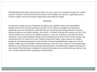 Mi planteamiento de relato sonoro gira en torno a un tren, ya que en él se pueden oír tanto los sonidos,
como los silencios. No trato de narrar una historia, sino de relatar una emoción , aquella que acude a
nosotros cuando vemos un tren pasar. Representa la necesidad de escapar.
SINOPSIS
Los primeros sonidos muestra el despertar de alguien, que engloba a todos como espectadores.
Sonidos como la lluvia de una mañana de invierno, el leve canto de los pájaros que también se
despiertan, junto con el profundo sonido del reloj que representa que el tiempo apremia. Entonces
abrimos la puerta a los sonidos ruidosos del exterior., es cuando se decide dar comienzo al viaje. En la
escena irrumpe el tren, que con los sonidos de ajetreo y voces nos situamos en una estación de tren.
Asimismo se oyen unas campanas señalan que los pasajeros han de subir al tren, incluso aquellos que
solo deseen huir, ser viajeros en un tren. Se abre la puerta del vagón, y dan comienzo los sonidos
propios de esta inmensa maquinaria en movimiento. Cuando inesperadamente, surgen una serie de
sonidos, ruidos, que nos recuerdan a algunos anteriores, como las voces, la lluvia, el tren cuando llegó.
Dispuestos de una forma de manera que parezcan pertenecer a un pensamiento repentino del pasajero,
que recuerda. Para finalmente, reaparecer la calma del principio, que nos advierte de que todo era, esta
vez sí, un pensamiento de huir que pasó por nuestra mente.
 
