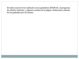 El relato sonoro lo he realizado con la grabadora ZOOM H1, el programa
de edición Audacity, y algunos sonidos de la página findsounds, además
de los grabados por mí misma.
 