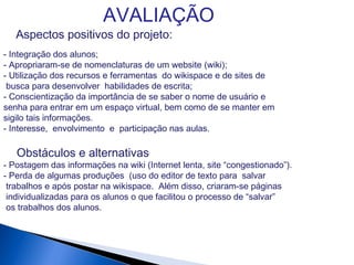 AVALIAÇÃO
Aspectos positivos do projeto:
- Integração dos alunos;
- Apropriaram-se de nomenclaturas de um website (wiki);
- Utilização dos recursos e ferramentas do wikispace e de sites de
busca para desenvolver habilidades de escrita;
- Conscientização da importância de se saber o nome de usuário e
senha para entrar em um espaço virtual, bem como de se manter em
sigilo tais informações.
- Interesse, envolvimento e participação nas aulas.
Obstáculos e alternativas
- Postagem das informações na wiki (Internet lenta, site “congestionado”).
- Perda de algumas produções (uso do editor de texto para salvar
trabalhos e após postar na wikispace. Além disso, criaram-se páginas
individualizadas para os alunos o que facilitou o processo de “salvar”
os trabalhos dos alunos.
 