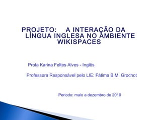 PROJETO: A INTERAÇÃO DA
LÍNGUA INGLESA NO AMBIENTE
WIKISPACES
Professora Responsável pelo LIE: Fátima B.M. Grochot
Periodo: maio a dezembro de 2010
Profa Karina Feltes Alves - Inglês
 