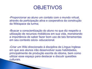OBJETIVOS
-Proporcionar ao aluno um contato com o mundo virtual,
através da participação ativa e cooperativa da construção
da Wikispace da turma;
-Buscar a conscientização do aluno no que diz respeito a
utilização de recursos midiáticos em sua vida, monstrando
a importância de saber fazer bom uso de tais ferramentas
em seu contexto sócio- educacional.
-Criar um Wiki direcionado à disciplina de Língua Inglesa
em que aos alunos irão desenvolver suas habilidades,
principalmente de produção escrita do idioma, bem como
utilizar esse espaço para destacar e discutir questões
culturais.
 