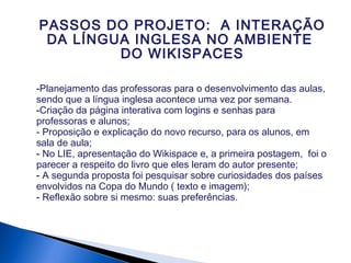 -Planejamento das professoras para o desenvolvimento das aulas,
sendo que a língua inglesa acontece uma vez por semana.
-Criação da página interativa com logins e senhas para
professoras e alunos;
- Proposição e explicação do novo recurso, para os alunos, em
sala de aula;
- No LIE, apresentação do Wikispace e, a primeira postagem, foi o
parecer a respeito do livro que eles leram do autor presente;
- A segunda proposta foi pesquisar sobre curiosidades dos países
envolvidos na Copa do Mundo ( texto e imagem);
- Reflexão sobre si mesmo: suas preferências.
PASSOS DO PROJETO: A INTERAÇÃO
DA LÍNGUA INGLESA NO AMBIENTE
DO WIKISPACES
 