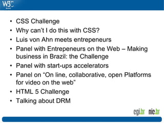 • CSS Challenge
• Why can’t I do this with CSS?
• Luis von Ahn meets entrepeneurs
• Panel with Entrepeneurs on the Web – Making
business in Brazil: the Challenge
• Panel with start-ups accelerators
• Panel on “On line, collaborative, open Platforms
for video on the web”
• HTML 5 Challenge
• Talking about DRM
 