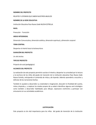 NOMBRE DEL PROYECTO
RELATOS Y LEYENDAS QUE SABEN NUESTROS ABUELOS
NOMBRE DE LA SEDE EDUCATIVA
Institución Educativa Paso Nuevo Sede NUEVA ESTRELLA
NIVEL
Preescolar - Transición
AREAS INTEGRADAS
Dimensión Comunicativa, dimensión estética, dimensión espiritual, y dimensión corporal
TEMA CENTRAL
Despertar el interés hacia la lectoescritura
DURACIÓN DEL PROYECTO
Un año lectivo
TIPO DE PROYECTO
Proyecto de aula (pedagógico)
ALCANCES DEL PROYECTO
La realización de este proyecto permitirá suscitar el interés y despertar la curiosidad por la lectura
y la escritura de los niños del grado de transición de la institución educativa Paso Nuevo Sede
Nueva Estrella, anticipando el contenido de mitos y de leyenda .Además aprenderá a escuchar y
disfrutar de las narraciones hechas.
También le ayudará a desarrollar su creatividad e imaginación, descubrir la finalidad del cuento,
mitos y leyenda; y a explorar los miedos propios de su edad e identificar algunos seré mitológico
como también a desarrollar habilidades para dibujar, expresarse oralmente y participar con
entusiasmo en sus actividades académicas.

JUSTIFICACIÓN
Este proyecto es de vital importancia para los niños del grado de transición de la Institución

 