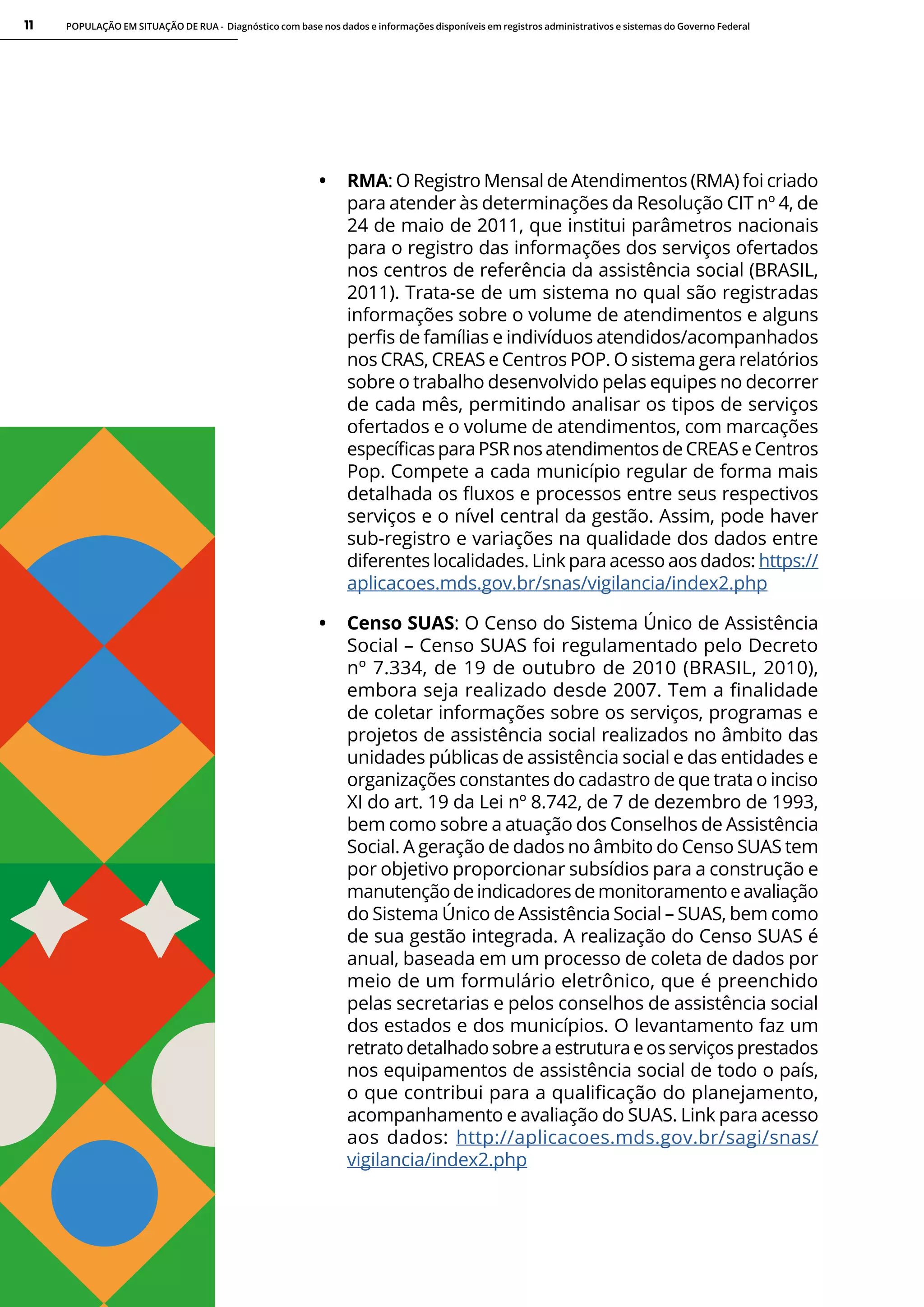 POPULAÇÃO EM SITUAÇÃO DE RUA - Diagnóstico com base nos dados e informações disponíveis em registros administrativos e sistemas do Governo Federal
11
• RMA: O Registro Mensal de Atendimentos (RMA) foi criado
para atender às determinações da Resolução CIT nº 4, de
24 de maio de 2011, que institui parâmetros nacionais
para o registro das informações dos serviços ofertados
nos centros de referência da assistência social (BRASIL,
2011). Trata-se de um sistema no qual são registradas
informações sobre o volume de atendimentos e alguns
perfis de famílias e indivíduos atendidos/acompanhados
nos CRAS, CREAS e Centros POP. O sistema gera relatórios
sobre o trabalho desenvolvido pelas equipes no decorrer
de cada mês, permitindo analisar os tipos de serviços
ofertados e o volume de atendimentos, com marcações
específicas para PSR nos atendimentos de CREAS e Centros
Pop. Compete a cada município regular de forma mais
detalhada os fluxos e processos entre seus respectivos
serviços e o nível central da gestão. Assim, pode haver
sub-registro e variações na qualidade dos dados entre
diferentes localidades. Link para acesso aos dados: https://
aplicacoes.mds.gov.br/snas/vigilancia/index2.php
• Censo SUAS: O Censo do Sistema Único de Assistência
Social – Censo SUAS foi regulamentado pelo Decreto
nº 7.334, de 19 de outubro de 2010 (BRASIL, 2010),
embora seja realizado desde 2007. Tem a finalidade
de coletar informações sobre os serviços, programas e
projetos de assistência social realizados no âmbito das
unidades públicas de assistência social e das entidades e
organizações constantes do cadastro de que trata o inciso
XI do art. 19 da Lei nº 8.742, de 7 de dezembro de 1993,
bem como sobre a atuação dos Conselhos de Assistência
Social. A geração de dados no âmbito do Censo SUAS tem
por objetivo proporcionar subsídios para a construção e
manutenção deindicadores de monitoramentoeavaliação
do Sistema Único de Assistência Social – SUAS, bem como
de sua gestão integrada. A realização do Censo SUAS é
anual, baseada em um processo de coleta de dados por
meio de um formulário eletrônico, que é preenchido
pelas secretarias e pelos conselhos de assistência social
dos estados e dos municípios. O levantamento faz um
retrato detalhado sobre a estrutura e os serviços prestados
nos equipamentos de assistência social de todo o país,
o que contribui para a qualificação do planejamento,
acompanhamento e avaliação do SUAS. Link para acesso
aos dados: http://aplicacoes.mds.gov.br/sagi/snas/
vigilancia/index2.php
 