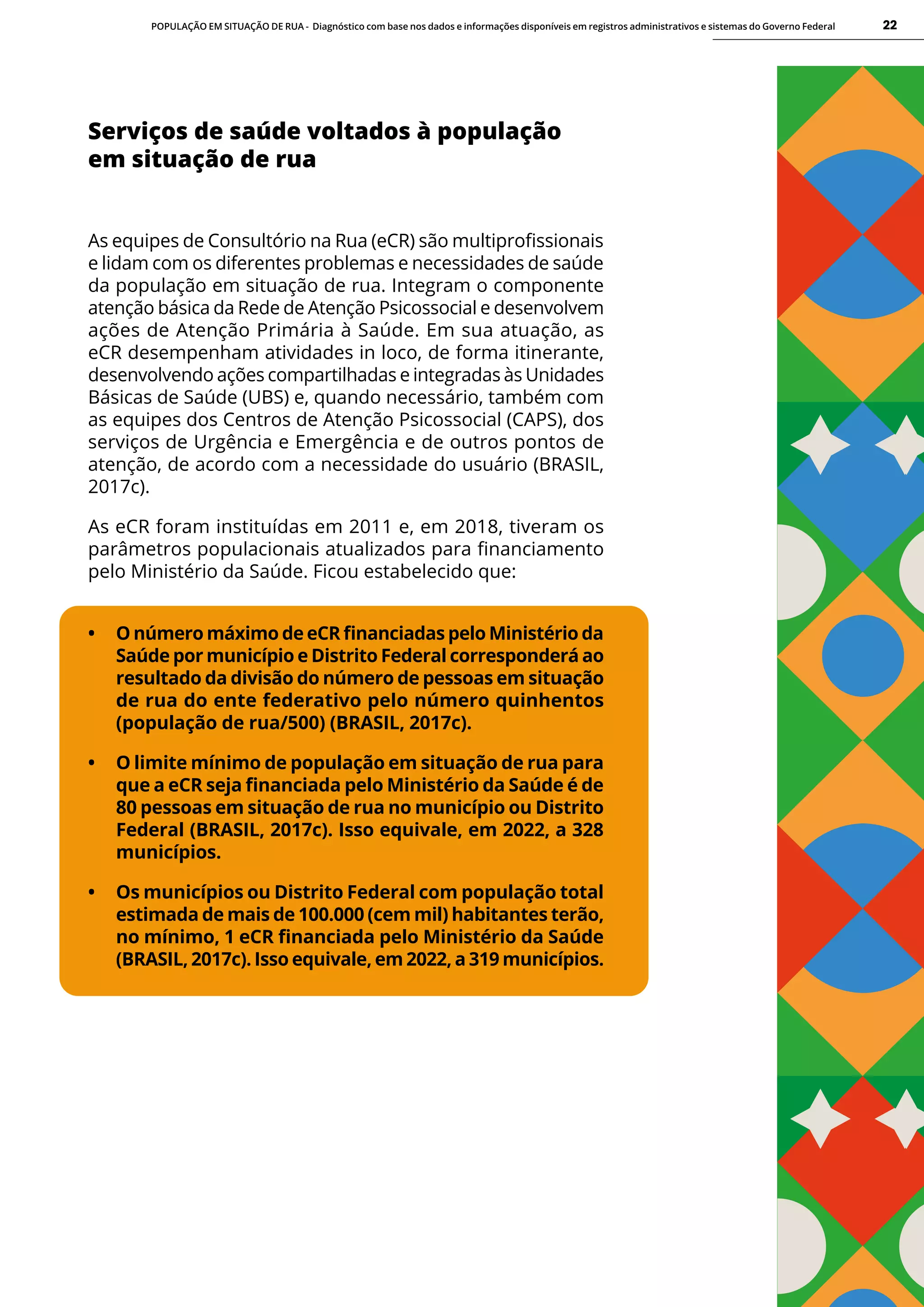 POPULAÇÃO EM SITUAÇÃO DE RUA - Diagnóstico com base nos dados e informações disponíveis em registros administrativos e sistemas do Governo Federal 22
Serviços de saúde voltados à população
em situação de rua
As equipes de Consultório na Rua (eCR) são multiprofissionais
e lidam com os diferentes problemas e necessidades de saúde
da população em situação de rua. Integram o componente
atenção básica da Rede de Atenção Psicossocial e desenvolvem
ações de Atenção Primária à Saúde. Em sua atuação, as
eCR desempenham atividades in loco, de forma itinerante,
desenvolvendo ações compartilhadas e integradas às Unidades
Básicas de Saúde (UBS) e, quando necessário, também com
as equipes dos Centros de Atenção Psicossocial (CAPS), dos
serviços de Urgência e Emergência e de outros pontos de
atenção, de acordo com a necessidade do usuário (BRASIL,
2017c).
As eCR foram instituídas em 2011 e, em 2018, tiveram os
parâmetros populacionais atualizados para financiamento
pelo Ministério da Saúde. Ficou estabelecido que:
• O número máximo de eCR financiadas pelo Ministério da
Saúde por município e Distrito Federal corresponderá ao
resultado da divisão do número de pessoas em situação
de rua do ente federativo pelo número quinhentos
(população de rua/500) (BRASIL, 2017c).
• O limite mínimo de população em situação de rua para
que a eCR seja financiada pelo Ministério da Saúde é de
80 pessoas em situação de rua no município ou Distrito
Federal (BRASIL, 2017c). Isso equivale, em 2022, a 328
municípios.
• Os municípios ou Distrito Federal com população total
estimada de mais de 100.000 (cem mil) habitantes terão,
no mínimo, 1 eCR financiada pelo Ministério da Saúde
(BRASIL, 2017c). Isso equivale, em 2022, a 319 municípios.
 