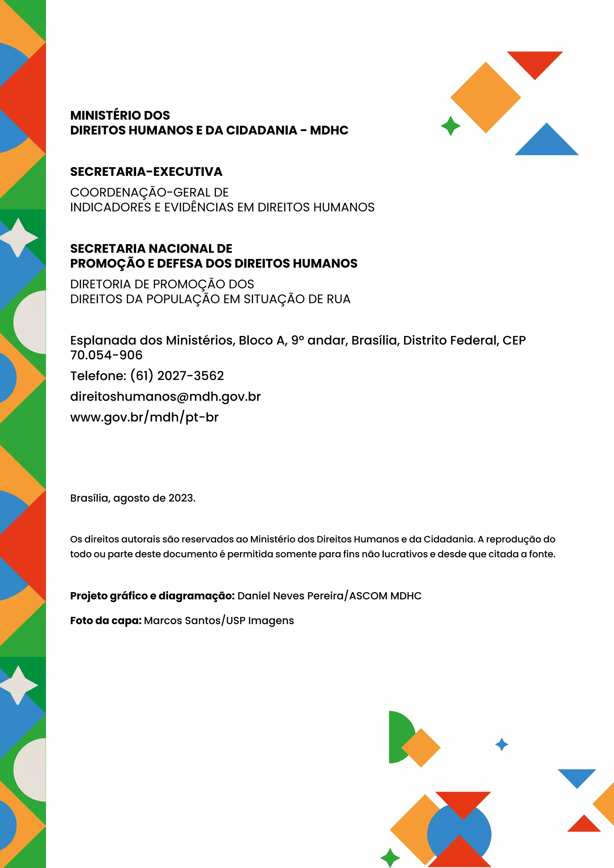 MINISTÉRIO DOS
DIREITOS HUMANOS E DA CIDADANIA - MDHC
SECRETARIA-EXECUTIVA
COORDENAÇÃO-GERAL DE
INDICADORES E EVIDÊNCIAS EM DIREITOS HUMANOS
SECRETARIA NACIONAL DE
PROMOÇÃO E DEFESA DOS DIREITOS HUMANOS
DIRETORIA DE PROMOÇÃO DOS
DIREITOS DA POPULAÇÃO EM SITUAÇÃO DE RUA
Esplanada dos Ministérios, Bloco A, 9º andar, Brasília, Distrito Federal, CEP
70.054-906
Telefone: (61) 2027-3562
direitoshumanos@mdh.gov.br
www.gov.br/mdh/pt-br
Brasília, agosto de 2023.
Os direitos autorais são reservados ao Ministério dos Direitos Humanos e da Cidadania. A reprodução do
todo ou parte deste documento é permitida somente para fins não lucrativos e desde que citada a fonte.
Projeto gráfico e diagramação: Daniel Neves Pereira/ASCOM MDHC
Foto da capa: Marcos Santos/USP Imagens
 