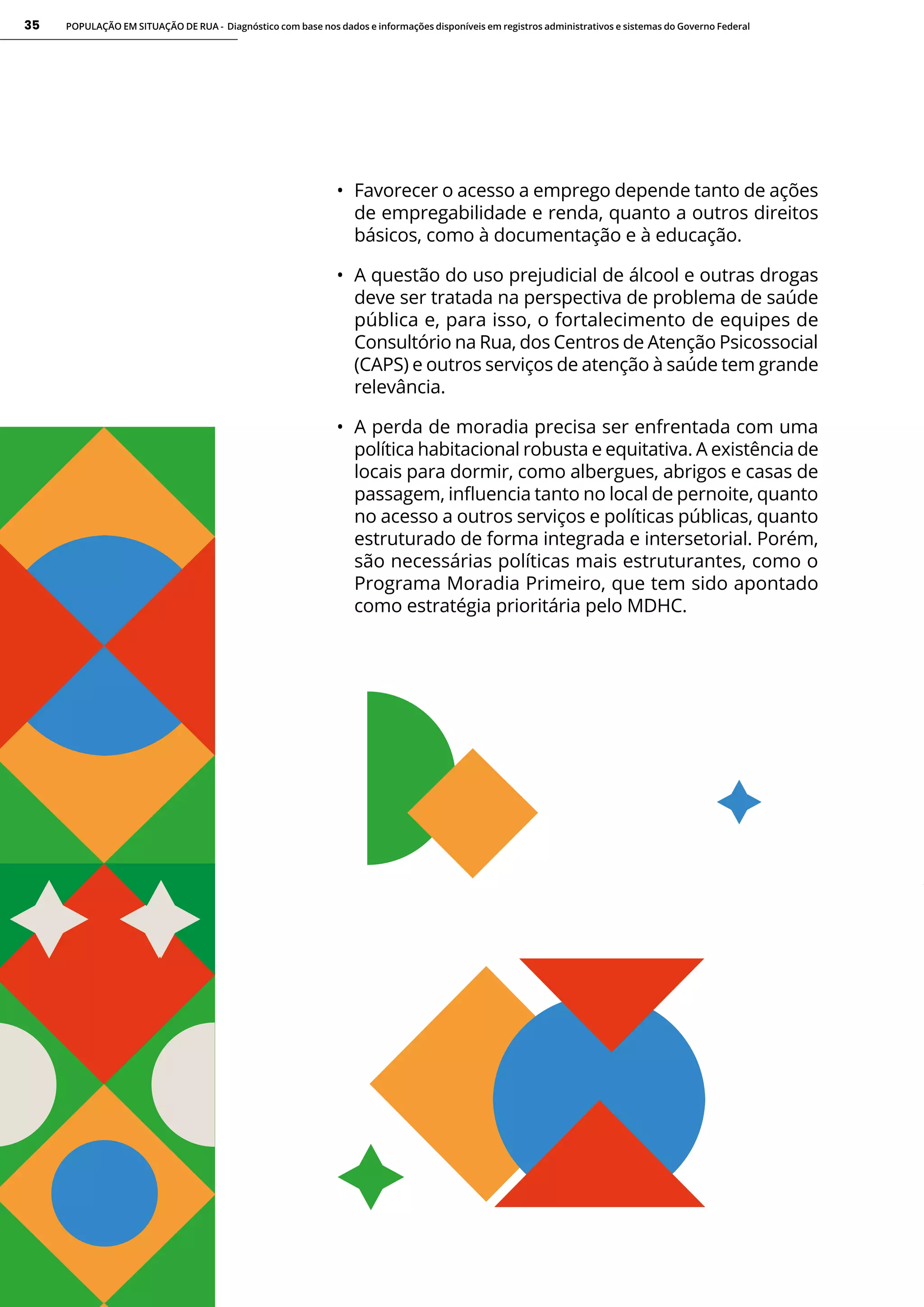 POPULAÇÃO EM SITUAÇÃO DE RUA - Diagnóstico com base nos dados e informações disponíveis em registros administrativos e sistemas do Governo Federal
35
• Favorecer o acesso a emprego depende tanto de ações
de empregabilidade e renda, quanto a outros direitos
básicos, como à documentação e à educação.
• A questão do uso prejudicial de álcool e outras drogas
deve ser tratada na perspectiva de problema de saúde
pública e, para isso, o fortalecimento de equipes de
Consultório na Rua, dos Centros de Atenção Psicossocial
(CAPS) e outros serviços de atenção à saúde tem grande
relevância.
• A perda de moradia precisa ser enfrentada com uma
política habitacional robusta e equitativa. A existência de
locais para dormir, como albergues, abrigos e casas de
passagem, influencia tanto no local de pernoite, quanto
no acesso a outros serviços e políticas públicas, quanto
estruturado de forma integrada e intersetorial. Porém,
são necessárias políticas mais estruturantes, como o
Programa Moradia Primeiro, que tem sido apontado
como estratégia prioritária pelo MDHC.
 