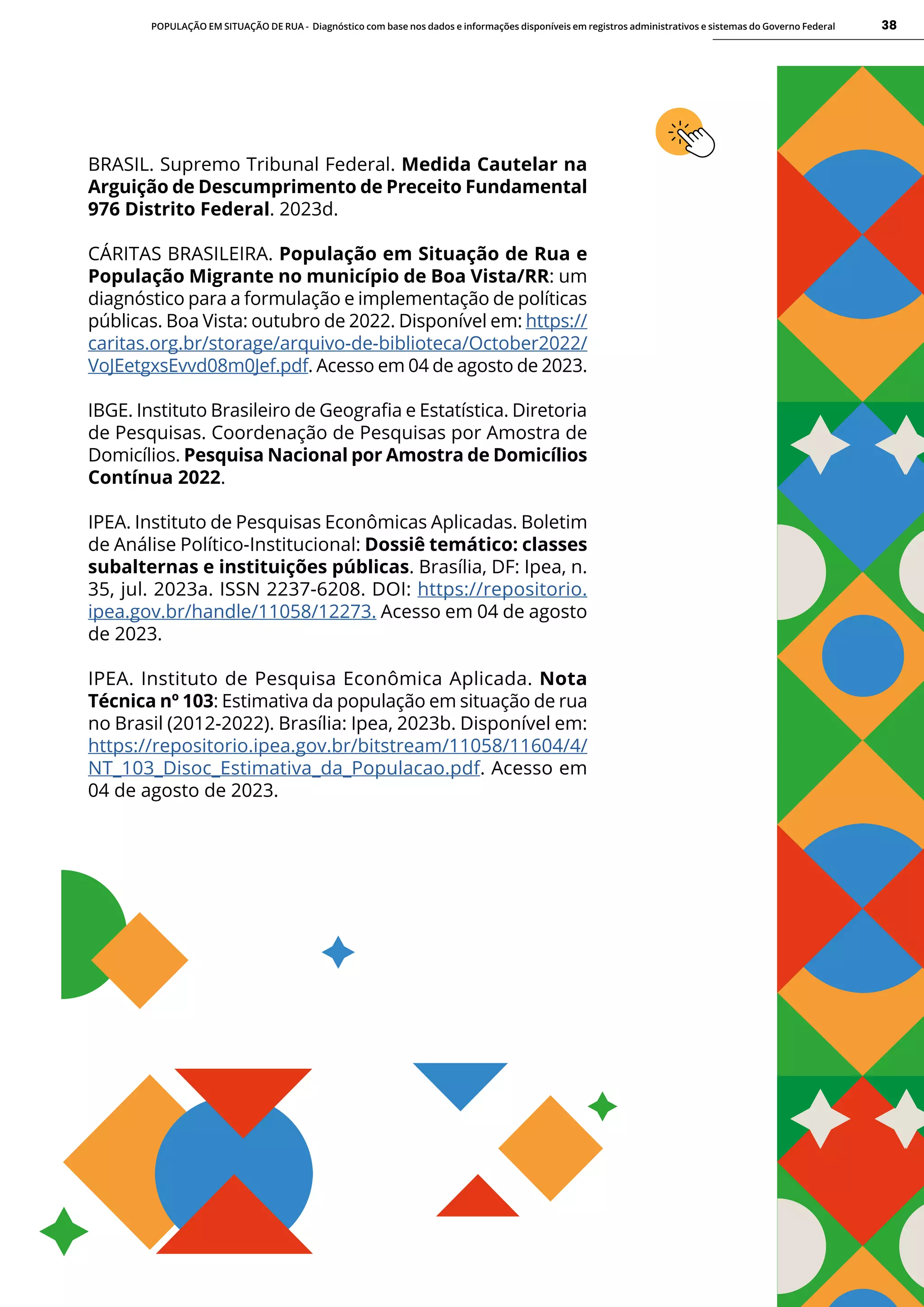 POPULAÇÃO EM SITUAÇÃO DE RUA - Diagnóstico com base nos dados e informações disponíveis em registros administrativos e sistemas do Governo Federal 38
BRASIL. Supremo Tribunal Federal. Medida Cautelar na
Arguição de Descumprimento de Preceito Fundamental
976 Distrito Federal. 2023d.
CÁRITAS BRASILEIRA. População em Situação de Rua e
População Migrante no município de Boa Vista/RR: um
diagnóstico para a formulação e implementação de políticas
públicas. Boa Vista: outubro de 2022. Disponível em: https://
caritas.org.br/storage/arquivo-de-biblioteca/October2022/
VoJEetgxsEvvd08m0Jef.pdf. Acesso em 04 de agosto de 2023.
IBGE. Instituto Brasileiro de Geografia e Estatística. Diretoria
de Pesquisas. Coordenação de Pesquisas por Amostra de
Domicílios. Pesquisa Nacional por Amostra de Domicílios
Contínua 2022.
IPEA. Instituto de Pesquisas Econômicas Aplicadas. Boletim
de Análise Político-Institucional: Dossiê temático: classes
subalternas e instituições públicas. Brasília, DF: Ipea, n.
35, jul. 2023a. ISSN 2237-6208. DOI: https://repositorio.
ipea.gov.br/handle/11058/12273. Acesso em 04 de agosto
de 2023.
IPEA. Instituto de Pesquisa Econômica Aplicada. Nota
Técnica nº 103: Estimativa da população em situação de rua
no Brasil (2012-2022). Brasília: Ipea, 2023b. Disponível em:
https://repositorio.ipea.gov.br/bitstream/11058/11604/4/
NT_103_Disoc_Estimativa_da_Populacao.pdf. Acesso em
04 de agosto de 2023.
 