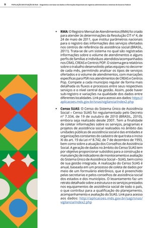 POPULAÇÃO EM SITUAÇÃO DE RUA - Diagnóstico com base nos dados e informações disponíveis em registros administrativos e sistemas do Governo Federal
11
• RMA: O Registro Mensal de Atendimentos (RMA) foi criado
para atender às determinações da Resolução CIT nº 4, de
24 de maio de 2011, que institui parâmetros nacionais
para o registro das informações dos serviços ofertados
nos centros de referência da assistência social (BRASIL,
2011). Trata-se de um sistema no qual são registradas
informações sobre o volume de atendimentos e alguns
perfis de famílias e indivíduos atendidos/acompanhados
nos CRAS, CREAS e Centros POP. O sistema gera relatórios
sobre o trabalho desenvolvido pelas equipes no decorrer
de cada mês, permitindo analisar os tipos de serviços
ofertados e o volume de atendimentos, com marcações
específicas para PSR nos atendimentos de CREAS e Centros
Pop. Compete a cada município regular de forma mais
detalhada os fluxos e processos entre seus respectivos
serviços e o nível central da gestão. Assim, pode haver
sub-registro e variações na qualidade dos dados entre
diferentes localidades. Link para acesso aos dados: https://
aplicacoes.mds.gov.br/snas/vigilancia/index2.php
• Censo SUAS: O Censo do Sistema Único de Assistência
Social – Censo SUAS foi regulamentado pelo Decreto
nº 7.334, de 19 de outubro de 2010 (BRASIL, 2010),
embora seja realizado desde 2007. Tem a finalidade
de coletar informações sobre os serviços, programas e
projetos de assistência social realizados no âmbito das
unidades públicas de assistência social e das entidades e
organizações constantes do cadastro de que trata o inciso
XI do art. 19 da Lei nº 8.742, de 7 de dezembro de 1993,
bem como sobre a atuação dos Conselhos de Assistência
Social. A geração de dados no âmbito do Censo SUAS tem
por objetivo proporcionar subsídios para a construção e
manutenção deindicadores de monitoramentoeavaliação
do Sistema Único de Assistência Social – SUAS, bem como
de sua gestão integrada. A realização do Censo SUAS é
anual, baseada em um processo de coleta de dados por
meio de um formulário eletrônico, que é preenchido
pelas secretarias e pelos conselhos de assistência social
dos estados e dos municípios. O levantamento faz um
retrato detalhado sobre a estrutura e os serviços prestados
nos equipamentos de assistência social de todo o país,
o que contribui para a qualificação do planejamento,
acompanhamento e avaliação do SUAS. Link para acesso
aos dados: http://aplicacoes.mds.gov.br/sagi/snas/
vigilancia/index2.php
 