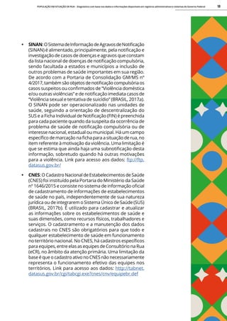 POPULAÇÃO EM SITUAÇÃO DE RUA - Diagnóstico com base nos dados e informações disponíveis em registros administrativos e sistemas do Governo Federal 12
• SINAN:OSistemadeInformaçãodeAgravosdeNotificação
(SINAN) é alimentado, principalmente, pela notificação e
investigação de casos de doenças e agravos que constam
da lista nacional de doenças de notificação compulsória,
sendo facultada a estados e municípios a inclusão de
outros problemas de saúde importantes em sua região.
De acordo com a Portaria de Consolidação GM/MS nº
4/2017, também são objetos de notificação compulsória os
casos suspeitos ou confirmados de “Violência doméstica
e/ou outras violências” e de notificação imediata casos de
“Violência sexual e tentativa de suicídio” (BRASIL, 2017a).
O SINAN pode ser operacionalizado nas unidades de
saúde, seguindo a orientação de descentralização do
SUS e a Ficha Individual de Notificação (FIN) é preenchida
para cada paciente quando da suspeita da ocorrência de
problema de saúde de notificação compulsória ou de
interesse nacional, estadual ou municipal. Há um campo
específico de marcação na ficha para a situação de rua, no
item referente à motivação da violência. Uma limitação é
que se estima que ainda haja uma subnotificação desta
informação, sobretudo quando há outras motivações
para a violência. Link para acesso aos dados: ftp://ftp.
datasus.gov.br/
• CNES: O Cadastro Nacional de Estabelecimentos de Saúde
(CNES) foi instituído pela Portaria do Ministério da Saúde
nº 1646/2015 e consiste no sistema de informação oficial
de cadastramento de informações de estabelecimentos
de saúde no país, independentemente de sua natureza
jurídica ou de integrarem o Sistema Único de Saúde (SUS)
(BRASIL, 2017b). É utilizado para cadastrar e atualizar
as informações sobre os estabelecimentos de saúde e
suas dimensões, como recursos físicos, trabalhadores e
serviços. O cadastramento e a manutenção dos dados
cadastrais no CNES são obrigatórios para que todo e
qualquer estabelecimento de saúde em funcionamento
no território nacional. No CNES, há cadastros específicos
para equipes, entre elas as equipes de Consultório na Rua
(eCR), no âmbito da atenção primária. Uma limitação da
base é que o cadastro ativo no CNES não necessariamente
representa o funcionamento efetivo das equipes nos
territórios. Link para acesso aos dados: http://tabnet.
datasus.gov.br/cgi/tabcgi.exe?cnes/cnv/equipebr.def
 