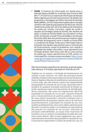 POPULAÇÃO EM SITUAÇÃO DE RUA - Diagnóstico com base nos dados e informações disponíveis em registros administrativos e sistemas do Governo Federal
13
• SISAB: O Sistema de Informação em Saúde para a
Atenção Básica (SISAB) foi instituído pela Portaria GM/
MS nº 1.412/2013 e é o sistema de informação da Atenção
Básica vigente para fins de financiamento e de adesão aos
programas e estratégias da Política Nacional de Atenção
Básica (BRASIL, 2017b). Coleta informações sobre a situação
sanitária e de saúde da população do território por meio de
relatórios de saúde, bem como de relatórios de indicadores
de saúde por estado, município, região de saúde e
equipes da Estratégia Saúde da Família, dos Núcleos de
Apoio a Saúde da Família (NASF), do Consultório na Rua
(eCR), de Atenção à Saúde Prisional (EABp) e da Atenção
Domiciliar (AD), além dos profissionais que realizam ações
no âmbito de programas como o Saúde na Escola (PSE)
e a Academia da Saúde. Ainda que a informação sobre a
produção das equipes seja requisito para a manutenção
do financiamento, ainda há problemas com relação à
qualidade dos dados informados, o que representa uma
limitação da base. Além disso, este não é o único serviço
de saúde que realiza atendimentos às PSR, porém é o
mais específico. Link para acesso aos dados: https://sisab.
saude.gov.br/paginas/acessoRestrito/relatorio/federal/
saude/RelSauProducao.xhtml
Além das limitações específicas de cada base, já apresentadas,
cabe destacar a limitação apontada em Decisão do STF:
“Enfatize-se, no entanto, a limitação do levantamento em
relação a esses números, em razão das principais fontes
utilizadas (Cadastro Único para Programas Sociais do Governo
Federal, Registros Mensais de Atendimento socioassistencial
e Censo Suas), que não incluem a parte mais marginalizada
da população em situação de rua, ou seja, aquela que não se
beneficia de qualquer prestação assistencial do Estado ou,
ainda, aquela que sequer tem documentos de identificação.
Nessa conjuntura, não existe um mapeamento oficial da
população em situação de rua no país, requisito essencial
para o desenvolvimento de políticas públicas. A ausência
de censo oficial atualizado é elemento limitador para o
desenvolvimento de pesquisas capazes não só de mensurar
quantitativamente a população em situação de rua, mas
também qualitativamente. Isto é, gerar dados suficientes para
desenhar o perfil (ou perfis) e as condições de sobrevivência
das pessoas em situação de rua no país, indicando as
principais vulnerabilidades, as causas mais recorrentes de
entrada na rua, os motivos incentivadores de saída das ruas,
entre outros fatores. Não se pode negligenciar que, para o
enfrentamento da temática da população em situação de rua,
é essencial de compreender o cenário de estado nas ruas, ou
 