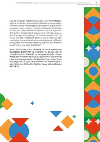 POPULAÇÃO EM SITUAÇÃO DE RUA - Diagnóstico com base nos dados e informações disponíveis em registros administrativos e sistemas do Governo Federal 14
seja, as principais faltas substanciais, como alimentação e
higiene, os direitos fundamentais violados e o acúmulo de
vulnerabilidades do heterogêneo grupo social. É igualmente
relevante compreender os motivos que levam o indivíduo
às ruas, pois o reconhecimento dessa circunstância permite
desenvolver programas de prevenção à entrada na rua, a
fim de mitigar os números já em aceleração crescente. Em
soma, entende-se essencial delinear fatores psicossociais
e econômicos que incentivam e impulsionam a saída das
ruas, para a elaboração de políticas públicas e de medidas
assistenciais com essa finalidade”.
Assim, destaca-se que a presente análise é apenas um
diagnóstico preliminar e parcial sobre a população em
situação de rua, devendo ser complementado com os
dados do Censo Demográfico 2022 (ainda não disponíveis)
e por outros instrumentos de diagnóstico permanente da
população em situação de rua a serem estabelecidos para
o cumprimento da Medida Cautelar e para a concretização
da PNPSR.
 