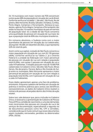 POPULAÇÃO EM SITUAÇÃO DE RUA - Diagnóstico com base nos dados e informações disponíveis em registros administrativos e sistemas do Governo Federal 16
Os 10 municípios com maior número de PSR concentram
juntos quase 48% da população em situação de rua do Brasil,
conforme verifica-se na tabela 1. São eles: São Paulo, Rio de
Janeiro, Belo Horizonte, Brasília, Salvador, Fortaleza, Curitiba,
Porto Alegre, Campinas e Florianópolis. Destaca-se que,
destes, apenas Porto Alegre, Campinas e Florianópolis não
estão na lista dos 10 maiores municípios do país em termos
de população total. Só a cidade de São Paulo concentra
uma quantidade de pessoas em situação de rua maior do
que a população total de 89% dos municípios brasileiros.
Em números absolutos, o Sudeste conta com o maior
quantitativo de pessoas em situação de rua cadastradas,
alcançando 145.689, em dezembro de 2022, o que representa
62% do total do país.
Assim como sua capital, o estado de São Paulo concentra a
maior população em situação de rua, com 95.195 pessoas
(40%), conforme verifica-se na Tabela 2. Já o Distrito
Federal é a unidade da federação com maior percentual
de pessoas em situação de rua com relação à população
total (0,28%), com quase 3 pessoas em situação de rua a
cada mil habitantes. 6 estados possuem mais de 10.000 PSR
cadastradas no Cadastro Único. São eles: São Paulo, Minas
Gerais, Rio de Janeiro, Paraná, Bahia e Rio Grande do Sul.
Já entre os municípios, Belo Horizonte apresenta o maior
percentual de pessoas em situação de rua com relação à
população total (0,5%), com 5 pessoas em situação de rua
a cada mil habitantes.
Esses dados apresentam apenas uma face do problema,
entretanto. Enquanto cadastro de famílias em situação de
pobreza e extrema pobreza para acesso aos benefícios
socioassistenciais, os dados do Cadastro Único revelam o
número de pessoas alcançadas dentro dos limites da ação
estatal.
Sobre isso, vale destacar que, para a inclusão no Cadastro
Único, é necessária a apresentação de Cadastro de Pessoa
Física (CPF) ou certidão de nascimento, e uma das demandas
mais recorrentes das pessoas em situação de rua é de
serviços de documentação, especialmente a segunda via
de documentos pessoais como RG, CPF e certidões,
considerando que é muito comum que esses documentos
sejam roubados, extraviados, perdidos ou deteriorados
(IPEA, 2023a).
 