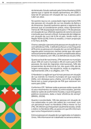 POPULAÇÃO EM SITUAÇÃO DE RUA - Diagnóstico com base nos dados e informações disponíveis em registros administrativos e sistemas do Governo Federal
19
da Venezuela. Estudo realizado pela Cáritas Brasileira (2022)
aponta que a capital do estado apresentava, em 2009, o
total de 67 pessoas em situação de rua, e passou para
5.867 em 2022.
No quesito raça ou cor, a população negra representa 93%
das pessoas em situação de rua nos estados da Bahia e
do Amazonas. Quando avaliamos apenas o segmento das
pessoas que se autodeclaram pretas, estas representam
menos de 10% da população total do país e 17% das pessoas
em situação de rua, refletindo aspectos do racismo estrutural
e exclusão que marcam o Brasil. A proporção de indígenas
em situação de rua é de 0,2% no país, sendo maior na
Região Norte (0,5%). Entre os estados, a maior proporção
é no Pará, de 0,9%.
Chama a atenção o percentual de pessoas em situação de rua
com deficiência (15%). A deficiência física é a mais frequente
(47% entre as pessoas em situação de rua com deficiência),
seguida pelos transtornos mentais (ainda que não sejam
necessariamente deficiências, porém contabilizadas dessa
forma no Cadastro), com 18%, e as deficiências visuais (16%).
Quanto ao local de nascimento, 37% nasceram no município
atual, 59% em outro município e 4% em outro país (9.749
pessoas). Do total de migrantes internacionais, 54% são
provenientes da América do Sul, dos quais 43% são de
origem venezuelana. Na sequência, estão os angolanos,
representando 23%; e os afegãos, com 11%.
O Nordeste é a região em que há mais pessoas em situação
de rua vivendo no mesmo município em que nasceram
(54%), com destaque para a Bahia, com 61%. Já a Região
Norte tem a maior proporção de PSR que nasceram em
outro país (33%).
Conforme o STF, “delinear onde as pessoas estão e quais são
os seus movimentos na cidade, ou entre estados, permite
elaborar ações de acolhimento focadas, o que evita gastos
públicos excessivos, dada a maior eficiência do serviço”
(BRASIL, 2023d).
Quanto à escolaridade, 10% das pessoas em situação de
rua cadastradas no país não sabem ler e escrever, com
um percentual maior no Nordeste (19%) e menor no Sul
(7%). 2% referem que frequentam atualmente escolas, sendo
o dobro no Nordeste (4%), ao passo em que 6% informam
que nunca frequentaram a escola.
Entre as pessoas em situação de rua registradas no Cadastro
Único, 14% informaram ter trabalhado na semana anterior,
 
