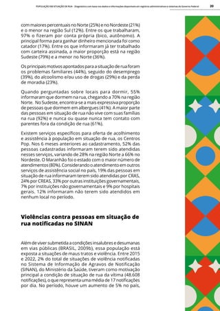 POPULAÇÃO EM SITUAÇÃO DE RUA - Diagnóstico com base nos dados e informações disponíveis em registros administrativos e sistemas do Governo Federal 20
com maiores percentuais no Norte (25%) e no Nordeste (21%)
e o menor na região Sul (12%). Entre os que trabalharam,
97% o fizeram por conta própria (bico, autônomo). A
principal forma para ganhar dinheiro mencionada foi como
catador (17%). Entre os que informaram já ter trabalhado
com carteira assinada, a maior proporção está na região
Sudeste (79%) e a menor no Norte (36%).
Os principais motivos apontados para a situação de rua foram
os problemas familiares (44%), seguido do desemprego
(39%), do alcoolismo e/ou uso de drogas (29%) e da perda
de moradia (23%).
Quando perguntadas sobre locais para dormir, 55%
informaram que dormem na rua, chegando a 70% na região
Norte. No Sudeste, encontra-se a mais expressiva proporção
de pessoas que dormem em albergues (41%). A maior parte
das pessoas em situação de rua não vive com suas famílias
na rua (92%) e nunca ou quase nunca tem contato com
parentes fora da condição de rua (61%).
Existem serviços específicos para oferta de acolhimento
e assistência à população em situação de rua, os Centros
Pop. Nos 6 meses anteriores ao cadastramento, 52% das
pessoas cadastradas informaram terem sido atendidas
nesses serviços, variando de 28% na região Norte a 66% no
Nordeste. O Maranhão foi o estado com o maior número de
atendimentos (80%). Considerando o atendimento em outros
serviços de assistência social no país, 19% das pessoas em
situação de rua informaram terem sido atendidas por CRAS,
24% por CREAS, 33% por outras instituições governamentais,
7% por instituições não governamentais e 9% por hospitais
gerais. 12% informaram não terem sido atendidos em
nenhum local no período.
Violências contra pessoas em situação de
rua notificadas no SINAN
Além de viver submetida a condições insalubres e desumanas
em vias públicas (BRASIL, 2009b), essa população está
exposta a situações de maus tratos e violência. Entre 2015
e 2022, 2% do total de situações de violência notificadas
no Sistema de Informação de Agravos de Notificação
(SINAN), do Ministério da Saúde, tiveram como motivação
principal a condição de situação de rua da vítima (48.608
notificações), o que representa uma média de 17 notificações
por dia. No período, houve um aumento de 5% no país,
 