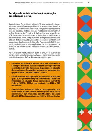 POPULAÇÃO EM SITUAÇÃO DE RUA - Diagnóstico com base nos dados e informações disponíveis em registros administrativos e sistemas do Governo Federal 22
Serviços de saúde voltados à população
em situação de rua
As equipes de Consultório na Rua (eCR) são multiprofissionais
e lidam com os diferentes problemas e necessidades de saúde
da população em situação de rua. Integram o componente
atenção básica da Rede de Atenção Psicossocial e desenvolvem
ações de Atenção Primária à Saúde. Em sua atuação, as
eCR desempenham atividades in loco, de forma itinerante,
desenvolvendo ações compartilhadas e integradas às Unidades
Básicas de Saúde (UBS) e, quando necessário, também com
as equipes dos Centros de Atenção Psicossocial (CAPS), dos
serviços de Urgência e Emergência e de outros pontos de
atenção, de acordo com a necessidade do usuário (BRASIL,
2017c).
As eCR foram instituídas em 2011 e, em 2018, tiveram os
parâmetros populacionais atualizados para financiamento
pelo Ministério da Saúde. Ficou estabelecido que:
• O número máximo de eCR financiadas pelo Ministério da
Saúde por município e Distrito Federal corresponderá ao
resultado da divisão do número de pessoas em situação
de rua do ente federativo pelo número quinhentos
(população de rua/500) (BRASIL, 2017c).
• O limite mínimo de população em situação de rua para
que a eCR seja financiada pelo Ministério da Saúde é de
80 pessoas em situação de rua no município ou Distrito
Federal (BRASIL, 2017c). Isso equivale, em 2022, a 328
municípios.
• Os municípios ou Distrito Federal com população total
estimada de mais de 100.000 (cem mil) habitantes terão,
no mínimo, 1 eCR financiada pelo Ministério da Saúde
(BRASIL, 2017c). Isso equivale, em 2022, a 319 municípios.
 