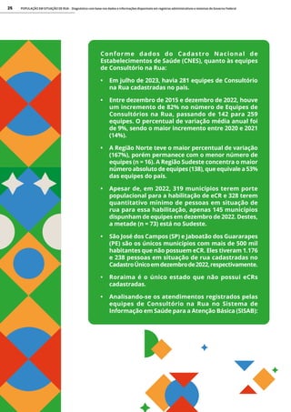 POPULAÇÃO EM SITUAÇÃO DE RUA - Diagnóstico com base nos dados e informações disponíveis em registros administrativos e sistemas do Governo Federal
25
Conforme dados do Cadastro Nacional de
Estabelecimentos de Saúde (CNES), quanto às equipes
de Consultório na Rua:
• Em julho de 2023, havia 281 equipes de Consultório
na Rua cadastradas no país.
• Entre dezembro de 2015 e dezembro de 2022, houve
um incremento de 82% no número de Equipes de
Consultórios na Rua, passando de 142 para 259
equipes. O percentual de variação média anual foi
de 9%, sendo o maior incremento entre 2020 e 2021
(14%).
• A Região Norte teve o maior percentual de variação
(167%), porém permanece com o menor número de
equipes (n = 16). A Região Sudeste concentra o maior
número absoluto de equipes (138), que equivale a 53%
das equipes do país.
• Apesar de, em 2022, 319 municípios terem porte
populacional para a habilitação de eCR e 328 terem
quantitativo mínimo de pessoas em situação de
rua para essa habilitação, apenas 145 municípios
dispunham de equipes em dezembro de 2022. Destes,
a metade (n = 73) está no Sudeste.
• São José dos Campos (SP) e Jaboatão dos Guararapes
(PE) são os únicos municípios com mais de 500 mil
habitantes que não possuem eCR. Eles tiveram 1.176
e 238 pessoas em situação de rua cadastradas no
CadastroÚnicoemdezembrode2022,respectivamente.
• Roraima é o único estado que não possui eCRs
cadastradas.
• Analisando-se os atendimentos registrados pelas
equipes de Consultório na Rua no Sistema de
Informação em Saúde para a Atenção Básica (SISAB):
 
