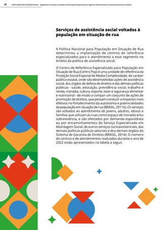 POPULAÇÃO EM SITUAÇÃO DE RUA - Diagnóstico com base nos dados e informações disponíveis em registros administrativos e sistemas do Governo Federal
27
Serviços de assistência social voltados à
população em situação de rua
A Política Nacional para População em Situação de Rua
determinou a implantação de centros de referência
especializados para o atendimento a esse segmento no
âmbito da política de assistência social.
O Centro de Referência Especializado para População em
Situação de Rua (Centro Pop) é uma unidade de referência da
Proteção Social Especial de Media Complexidade, de caráter
público estatal, onde são desenvolvidas ações de assistência
social, dos órgãos de defesa de direitos e das demais políticas
públicas - saúde, educação, previdência social, trabalho e
renda, moradia, cultura, esporte, lazer e segurança alimentar
e nutricional - de modo a compor um conjunto de ações de
promoção de direitos, que possam conduzir a impactos mais
efetivos no fortalecimento da autonomia e potencialidades
da população em situação de rua (BRASIL, 2011b). Os serviços
são voltados ao atendimento de jovens, adultos, idosos e
famílias que utilizam as ruas como espaço de moradia e/ou
sobrevivência, e são ofertados por demanda espontânea
ou por encaminhamentos do Serviço Especializado em
Abordagem Social, de outros serviços socioassistenciais, das
demais políticas públicas setoriais e dos demais órgãos do
Sistema de Garantia de Direitos (BRASIL, 2014). O número
de centros e de atendimentos realizados durante o ano de
2022 estão apresentados na tabela a seguir.
 