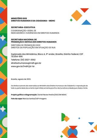 MINISTÉRIO DOS
DIREITOS HUMANOS E DA CIDADANIA - MDHC
SECRETARIA-EXECUTIVA
COORDENAÇÃO-GERAL DE
INDICADORES E EVIDÊNCIAS EM DIREITOS HUMANOS
SECRETARIA NACIONAL DE
PROMOÇÃO E DEFESA DOS DIREITOS HUMANOS
DIRETORIA DE PROMOÇÃO DOS
DIREITOS DA POPULAÇÃO EM SITUAÇÃO DE RUA
Esplanada dos Ministérios, Bloco A, 9º andar, Brasília, Distrito Federal, CEP
70.054-906
Telefone: (61) 2027-3562
direitoshumanos@mdh.gov.br
www.gov.br/mdh/pt-br
Brasília, agosto de 2023.
Os direitos autorais são reservados ao Ministério dos Direitos Humanos e da Cidadania. A reprodução do
todo ou parte deste documento é permitida somente para fins não lucrativos e desde que citada a fonte.
Projeto gráfico e diagramação: Daniel Neves Pereira/ASCOM MDHC
Foto da capa: Marcos Santos/USP Imagens
 