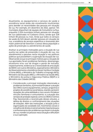POPULAÇÃO EM SITUAÇÃO DE RUA - Diagnóstico com base nos dados e informações disponíveis em registros administrativos e sistemas do Governo Federal 34
Atualmente, os equipamentos e serviços de saúde e
assistência social ainda são visivelmente insuficientes
para atender as necessidades das pessoas em situação
de rua. Por exemplo, em dezembro de 2022, apenas 145
municípios dispunham de equipes de Consultório na Rua,
enquanto 3.354 municípios tinham pessoas em situação
de rua cadastradas no Cadastro Único, sendo que 328
tinham 80 pessoas ou mais. Ainda que todos os serviços
de saúde do SUS devam atender pessoas em situação de
rua, a existência de serviços específicos e itinerantes têm
maior potencial de favorecer o acesso dessa população a
ações de prevenção e a atendimentos de saúde.
Analisar as principais motivações para a situação de rua
auxilia nas ações de prevenção à situação de rua, nos
atendimentos a pessoas nessa situação e nas políticas
públicas que possibilitem a superação da situação de rua.
Observando-se que os principais motivos para a situação de
rua apontados foram problemas familiares, desemprego,
alcoolismo e/ou uso de drogas e perda de moradia,
respectivamente, evidencia-se a necessidade de articulação
do MDHC com outros Ministérios, especialmente o Ministério
do Desenvolvimento e Assistência Social, Família e Combate
à Fome (MDS), o Ministério do Trabalho e Emprego (MTE),
Ministério da Educação (MEC), o Ministério da Saúde (MS),
o Ministério da Justiça e Segurança Pública (MJSP) e o
Ministério das Cidades (MCID).
• Considerando a principal motivação relacionada a
problemas familiares, é primordial fortalecer a atuação
dos CRAS e outros equipamentos, serviços, programas e
projetos de assistência social básica, visando a prevenir
situações de vulnerabilidade e risco social e fortalecer
vínculos familiares e comunitários; e a atuação dos
serviços de proteção especial, como os CREAS e Centros
Pop, favorecendo a reconstrução desses vínculos, a
defesa de direitos e o enfrentamento das situações
de violações. Além das instituições, a atuação junto a
organizações da sociedade civil, movimentos sociais e
conselhos de direitos é extremamente importante para
o enfrentamento dos problemas que levam à situação
de rua, mantêm as pessoas nessa situação e dificultam
a sua superação.
 