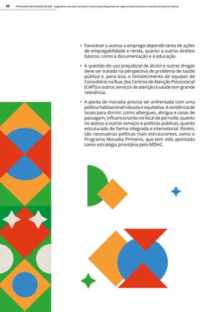 POPULAÇÃO EM SITUAÇÃO DE RUA - Diagnóstico com base nos dados e informações disponíveis em registros administrativos e sistemas do Governo Federal
35
• Favorecer o acesso a emprego depende tanto de ações
de empregabilidade e renda, quanto a outros direitos
básicos, como à documentação e à educação.
• A questão do uso prejudicial de álcool e outras drogas
deve ser tratada na perspectiva de problema de saúde
pública e, para isso, o fortalecimento de equipes de
Consultório na Rua, dos Centros de Atenção Psicossocial
(CAPS) e outros serviços de atenção à saúde tem grande
relevância.
• A perda de moradia precisa ser enfrentada com uma
política habitacional robusta e equitativa. A existência de
locais para dormir, como albergues, abrigos e casas de
passagem, influencia tanto no local de pernoite, quanto
no acesso a outros serviços e políticas públicas, quanto
estruturado de forma integrada e intersetorial. Porém,
são necessárias políticas mais estruturantes, como o
Programa Moradia Primeiro, que tem sido apontado
como estratégia prioritária pelo MDHC.
 