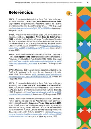 POPULAÇÃO EM SITUAÇÃO DE RUA - Diagnóstico com base nos dados e informações disponíveis em registros administrativos e sistemas do Governo Federal 36
Referências
BRASIL. Presidência da República. Casa Civil. Subchefia para
Assuntos Jurídicos. Lei nº 8.742, de 7 de dezembro de 1993.
Dispõe sobre a organização da Assistência Social e dá outras
providências. Brasília: Diário Oficial da União, 1993. Disponível
em: https://www.planalto.gov.br/ccivil_03/leis/l8742.htm. Acesso em:
09 agosto 2023.
BRASIL. Presidência da República. Casa Civil. Subchefia para
Assuntos Jurídicos. Decreto nº 7.053, de 23 de dezembro de
2009. Institui a Política Nacional para a População em Situação
de Rua e seu Comitê Intersetorial de Acompanhamento e
Monitoramento, e dá outras providências. Brasília: Diário
Oficial da União, 2009a. Disponível em: https://www.planalto.gov.
br/ccivil_03/_ato2007-2010/2009/decreto/d7053.htm. Acesso em: 04
agosto 2023.
BRASIL. Ministério do Desenvolvimento Social e Combate à
Fome. Rua: aprendendo a contar: Pesquisa Nacional sobre a
População em Situação de Rua. Brasília: MDS, 2009b. Disponível
em: https://www.mds.gov.br/webarquivos/publicacao/assistencia_social/
Livros/Rua_aprendendo_a_contar.pdf. Acesso em: 07 de agosto de
2023.
BRASIL. Ministério do Desenvolvimento Social e Combate à Fome.
Tipificação Nacional de Serviços Socioassistenciais. Brasília:
MDS, 2014. Disponível em: https://www.mds.gov.br/webarquivos/
publicacao/assistencia_social/Normativas/tipificacao.pdf. Acesso em
10 agosto 2023.
BRASIL. Presidência da República. Casa Civil. Subchefia para
Assuntos Jurídicos. Decreto nº 7.334, de 19 de outubro de 2010.
Institui o Censo do Sistema Único de Assistência Social - Censo
SUAS, e dá outras providências. Brasília: Diário Oficial da União,
1993. Disponível em: https://www.planalto.gov.br/ccivil_03/_ato2007-
2010/2010/decreto/d7334.htm. Acesso em: 10 de agosto de 2023.
BRASIL. Ministério do Desenvolvimento Social e Combate à
Fome. Secretaria Nacional de Assistência Social. Comissão
Intergestores Tripartite. Resolução nº 4, de 24 de maio de 2011.
Institui parâmetros nacionais para o registro das informações
relativas aos serviços ofertados nos Centros de Referência da
Assistência Social - CRAS e Centros de Referência Especializados
da Assistência Social - CREAS. Disponível em: http://www.mds.
gov.br/webarquivos/legislacao/assistencia_social/resolucoes/2011/
ResolucaoCITn4-2011.pdf. Acesso em: 09 de agosto de 2023.
 