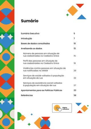 Página
Interativa
Sumário
Sumário Executivo 5
Introdução 7
Bases de dados consultadas 10
Analisando os dados 15
Número de pessoas em situação de
rua cadastradas no Cadastro Único 15
Perfil das pessoas em situação de
rua cadastradas no Cadastro Único 18
Violências contra pessoas em situação de
rua notificadas no SINAN 20
Serviços de saúde voltados à população
em situação de rua 22
Serviços de assistência social voltados
à população em situação de rua 27
Apontamentos para as Políticas Públicas 33
Referências 36
 