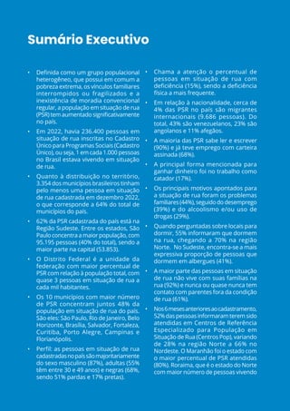 Sumário Executivo
• Definida como um grupo populacional
heterogêneo, que possui em comum a
pobreza extrema, os vínculos familiares
interrompidos ou fragilizados e a
inexistência de moradia convencional
regular, a população em situação de rua
(PSR) tem aumentado significativamente
no país.
• Em 2022, havia 236.400 pessoas em
situação de rua inscritas no Cadastro
Único para Programas Sociais (Cadastro
Único), ou seja, 1 em cada 1.000 pessoas
no Brasil estava vivendo em situação
de rua.
• Quanto à distribuição no território,
3.354 dos municípios brasileiros tinham
pelo menos uma pessoa em situação
de rua cadastrada em dezembro 2022,
o que corresponde a 64% do total de
municípios do país.
• 62% da PSR cadastrada do país está na
Região Sudeste. Entre os estados, São
Paulo concentra a maior população, com
95.195 pessoas (40% do total), sendo a
maior parte na capital (53.853).
• O Distrito Federal é a unidade da
federação com maior percentual de
PSR com relação à população total, com
quase 3 pessoas em situação de rua a
cada mil habitantes.
• Os 10 municípios com maior número
de PSR concentram juntos 48% da
população em situação de rua do país.
São eles: São Paulo, Rio de Janeiro, Belo
Horizonte, Brasília, Salvador, Fortaleza,
Curitiba, Porto Alegre, Campinas e
Florianópolis.
• Perfil: as pessoas em situação de rua
cadastradasnopaíssãomajoritariamente
do sexo masculino (87%), adultas (55%
têm entre 30 e 49 anos) e negras (68%,
sendo 51% pardas e 17% pretas).
• Chama a atenção o percentual de
pessoas em situação de rua com
deficiência (15%), sendo a deficiência
física a mais frequente.
• Em relação à nacionalidade, cerca de
4% das PSR no país são migrantes
internacionais (9.686 pessoas). Do
total, 43% são venezuelanos, 23% são
angolanos e 11% afegãos.
• A maioria das PSR sabe ler e escrever
(90%) e já teve emprego com carteira
assinada (68%).
• A principal forma mencionada para
ganhar dinheiro foi no trabalho como
catador (17%).
• Os principais motivos apontados para
a situação de rua foram os problemas
familiares(44%),seguidododesemprego
(39%) e do alcoolismo e/ou uso de
drogas (29%).
• Quando perguntadas sobre locais para
dormir, 55% informaram que dormem
na rua, chegando a 70% na região
Norte.  No Sudeste, encontra-se a mais
expressiva proporção de pessoas que
dormem em albergues (41%).
• A maior parte das pessoas em situação
de rua não vive com suas famílias na
rua (92%) e nunca ou quase nunca tem
contato com parentes fora da condição
de rua (61%).
• Nos6mesesanterioresaocadastramento,
52%das pessoas informaram terem sido
atendidas em Centros de Referência
Especializado para População em
Situação de Rua (Centros Pop), variando
de 28% na região Norte a 66% no
Nordeste. O Maranhão foi o estado com
o maior percentual de PSR atendidas
(80%). Roraima, que é o estado do Norte
com maior número de pessoas vivendo
 