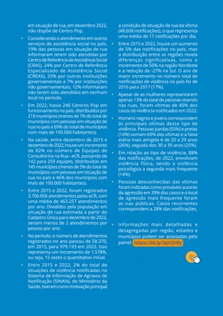 em situação de rua, em dezembro 2022,
não dispõe de Centro Pop.
• Considerando o atendimento em outros
serviços de assistência social no país,
19% das pessoas em situação de rua
informaram terem sido atendidas por
CentrodeReferênciadeAssistênciaSocial
(CRAS), 24% por Centro de Referência
Especializado de Assistência Social
(CREAS), 33% por outras instituições
governamentais e 7% por instituições
não governamentais. 12% informaram
não terem sido atendidos em nenhum
local no período.
• Em 2022, havia 246 Centros Pop em
funcionamento no país, distribuídos por
218 municípios (menos de 7% do total de
municípios com pessoas em situação de
rua no país e 69% do total de municípios
com mais de 100.000 habitantes).
• Na saúde, entre dezembro de 2015 e
dezembrode2022,houveumincremento
de 82% no número de Equipes de
Consultórios na Rua - eCR, passando de
142 para 259 equipes, distribuídas em
145 municípios (menos de 5% do total de
municípios com pessoas em situação de
rua no país e 46% dos municípios com
mais de 100.000 habitantes).
• Entre 2015 e 2022, foram registrados
3.706.056 atendimentos pelas eCR, com
uma média de 463.257 atendimentos
por ano. Divididos pela população em
situação de rua estimada a partir do
Cadastro Único para dezembro de 2022,
seriam menos de 2 atendimentos por
pessoa por ano.
• No período, o número de atendimentos
registrados no ano passou de 58.370,
em 2015, para 979.193 em 2022. Isso
representa um incremento de 1.578%,
ou seja, 15 vezes o quantitativo inicial.  
• Entre 2015 e 2022, 2% do total de
situações de violência notificadas no
Sistema de Informação de Agravos de
Notificação (SINAN), do Ministério da
Saúde,tiveramcomomotivaçãoprincipal
a condição de situação de rua da vítima
(48.608 notificações), o que representa
uma média de 17 notificações por dia.
• Entre 2015 e 2022, houve um aumento
de 5% das notificações no país, mas
a distribuição entre as regiões revela
diferenças significativas, como o
incremento de 50% na região Nordeste
e a redução de -27% na Sul. O ano de
maior incremento no número total de
notificações de violência no país foi de
2016 para 2017 (17%).
• Apesar de as mulheres representarem
apenas 13% do total de pessoas vivendo
nas ruas, foram vítimas de 40% dos
casos de violência notificados em 2022.
• Homens negros e jovens correspondem
às principais vítimas desse tipo de
violência. Pessoas pardas (55%) e pretas
(14%) somam 69% das vítimas e a faixa
etária mais atingida é de 20 a 29 anos
(26%), seguida dos 30 a 39 anos (25%).
• Em relação ao tipo de violência, 88%
das notificações, de 2022, envolviam
violência física, sendo a violência
psicológica a segunda mais frequente
(14%).
• Pessoas desconhecidas das vítimas
foram indicadas como prováveis autores
da agressão em 39% dos casos e o local
de agressão mais frequente foram
as vias públicas. Casos recorrentes
correspondem a 28% das notificações.
• Informações mais detalhadas e
desagregadas por região, estados e
municípios podem ser acessadas pelo
painel: https://bit.ly/3qH3HRy
 