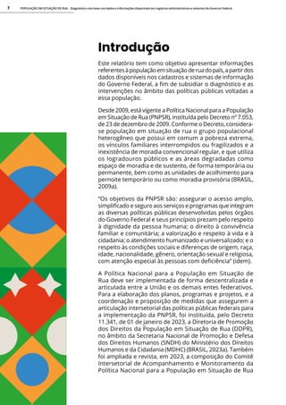 POPULAÇÃO EM SITUAÇÃO DE RUA - Diagnóstico com base nos dados e informações disponíveis em registros administrativos e sistemas do Governo Federal
7
Introdução
Este relatório tem como objetivo apresentar informações
referentesàpopulaçãoemsituaçãoderuadopaís,apartirdos
dados disponíveis nos cadastros e sistemas de informação
do Governo Federal, a fim de subsidiar o diagnóstico e as
intervenções no âmbito das políticas públicas voltadas a
essa população.
Desde 2009, está vigente a Política Nacional para a População
em Situação de Rua (PNPSR), instituída pelo Decreto nº 7.053,
de 23 de dezembro de 2009. Conforme o Decreto, considera-
se população em situação de rua o grupo populacional
heterogêneo que possui em comum a pobreza extrema,
os vínculos familiares interrompidos ou fragilizados e a
inexistência de moradia convencional regular, e que utiliza
os logradouros públicos e as áreas degradadas como
espaço de moradia e de sustento, de forma temporária ou
permanente, bem como as unidades de acolhimento para
pernoite temporário ou como moradia provisória (BRASIL,
2009a).
“Os objetivos da PNPSR são: assegurar o acesso amplo,
simplificado e seguro aos serviços e programas que integram
as diversas políticas públicas desenvolvidas pelos órgãos
do Governo Federal e seus princípios prezam pelo respeito
à dignidade da pessoa humana; o direito à convivência
familiar e comunitária; a valorização e respeito à vida e à
cidadania; o atendimento humanizado e universalizado; e o
respeito às condições sociais e diferenças de origem, raça,
idade, nacionalidade, gênero, orientação sexual e religiosa,
com atenção especial às pessoas com deficiência” (idem).
A Política Nacional para a População em Situação de
Rua deve ser implementada de forma descentralizada e
articulada entre a União e os demais entes federativos.
Para a elaboração dos planos, programas e projetos, e a
coordenação e proposição de medidas que assegurem a
articulação intersetorial das políticas públicas federais para
a implementação da PNPSR, foi instituída, pelo Decreto
11.341, de 01 de janeiro de 2023, a Diretoria de Promoção
dos Direitos da População em Situação de Rua (DDPR),
no âmbito da Secretaria Nacional de Promoção e Defesa
dos Direitos Humanos (SNDH) do Ministério dos Direitos
Humanos e da Cidadania (MDHC) (BRASIL, 2023a). Também
foi ampliada e revista, em 2023, a composição do Comitê
Intersetorial de Acompanhamento e Monitoramento da
Política Nacional para a População em Situação de Rua
 