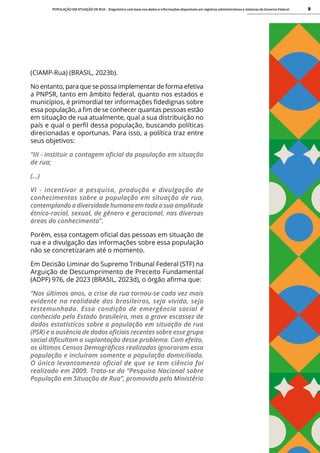 POPULAÇÃO EM SITUAÇÃO DE RUA - Diagnóstico com base nos dados e informações disponíveis em registros administrativos e sistemas do Governo Federal 8
(CIAMP-Rua) (BRASIL, 2023b).
No entanto, para que se possa implementar de forma efetiva
a PNPSR, tanto em âmbito federal, quanto nos estados e
municípios, é primordial ter informações fidedignas sobre
essa população, a fim de se conhecer quantas pessoas estão
em situação de rua atualmente, qual a sua distribuição no
país e qual o perfil dessa população, buscando políticas
direcionadas e oportunas. Para isso, a política traz entre
seus objetivos:
“III - instituir a contagem oficial da população em situação
de rua;
(...)
VI - incentivar a pesquisa, produção e divulgação de
conhecimentos sobre a população em situação de rua,
contemplando a diversidade humana em toda a sua amplitude
étnico-racial, sexual, de gênero e geracional, nas diversas
áreas do conhecimento”.
Porém, essa contagem oficial das pessoas em situação de
rua e a divulgação das informações sobre essa população
não se concretizaram até o momento.
Em Decisão Liminar do Supremo Tribunal Federal (STF) na
Arguição de Descumprimento de Preceito Fundamental
(ADPF) 976, de 2023 (BRASIL, 2023d), o órgão afirma que:
“Nos últimos anos, a crise da rua tornou-se cada vez mais
evidente na realidade dos brasileiros, seja vivida, seja
testemunhada. Essa condição de emergência social é
conhecida pelo Estado brasileiro, mas a grave escassez de
dados estatísticos sobre a população em situação de rua
(PSR) e a ausência de dados oficiais recentes sobre esse grupo
social dificultam a suplantação desse problema. Com efeito,
os últimos Censos Demográficos realizados ignoraram essa
população e incluíram somente a população domiciliada.
O único levantamento oficial de que se tem ciência foi
realizado em 2009. Trata-se da “Pesquisa Nacional sobre
População em Situação de Rua”, promovida pelo Ministério
 