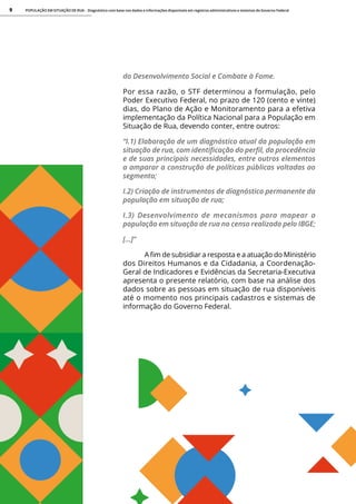 POPULAÇÃO EM SITUAÇÃO DE RUA - Diagnóstico com base nos dados e informações disponíveis em registros administrativos e sistemas do Governo Federal
9
do Desenvolvimento Social e Combate à Fome.
Por essa razão, o STF determinou a formulação, pelo
Poder Executivo Federal, no prazo de 120 (cento e vinte)
dias, do Plano de Ação e Monitoramento para a efetiva
implementação da Política Nacional para a População em
Situação de Rua, devendo conter, entre outros:
“I.1) Elaboração de um diagnóstico atual da população em
situação de rua, com identificação do perfil, da procedência
e de suas principais necessidades, entre outros elementos
a amparar a construção de políticas públicas voltadas ao
segmento;
I.2) Criação de instrumentos de diagnóstico permanente da
população em situação de rua;
I.3) Desenvolvimento de mecanismos para mapear a
população em situação de rua no censo realizado pelo IBGE;
[...]”
A fim de subsidiar a resposta e a atuação do Ministério
dos Direitos Humanos e da Cidadania, a Coordenação-
Geral de Indicadores e Evidências da Secretaria-Executiva
apresenta o presente relatório, com base na análise dos
dados sobre as pessoas em situação de rua disponíveis
até o momento nos principais cadastros e sistemas de
informação do Governo Federal.
 