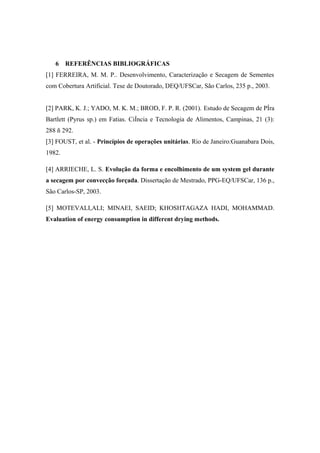 6 REFERÊNCIAS BIBLIOGRÁFICAS
[1] FERREIRA, M. M. P.. Desenvolvimento, Caracterização e Secagem de Sementes
com Cobertura Artificial. Tese de Doutorado, DEQ/UFSCar, São Carlos, 235 p., 2003.
[2] PARK, K. J.; YADO, M. K. M.; BROD, F. P. R. (2001). Estudo de Secagem de PÍra
Bartlett (Pyrus sp.) em Fatias. CiÍncia e Tecnologia de Alimentos, Campinas, 21 (3):
288 ñ 292.
[3] FOUST, et al. - Princípios de operações unitárias. Rio de Janeiro:Guanabara Dois,
1982.
[4] ARRIECHE, L. S. Evolução da forma e encolhimento de um system gel durante
a secagem por convecção forçada. Dissertação de Mestrado, PPG-EQ/UFSCar, 136 p.,
São Carlos-SP, 2003.
[5] MOTEVALI,ALI; MINAEI, SAEID; KHOSHTAGAZA HADI, MOHAMMAD.
Evaluation of energy consumption in different drying methods.
 