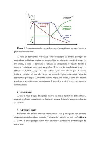 Figura 1. Comportamento das curvas de secagem/tempo durante um experimento a
propriedades constantes.
A curva (b) representa a velocidade (taxa) de secagem do produto (variação do
conteúdo de umidade do produto por tempo, dX/dt em relação à evolução do tempo t);
Por último, a curva (c) representa a variação da temperatura do produto durante a
secagem (variação da temperatura do produto, T em relação à evolução do tempo t).
(FOUST et al.,1982). A região 1 corresponde ao regime transiente, em que o 4 sistema
inicia a operação até que ele chegue ao ponto de regime estacionário, situação
representada pela região 2, enquanto a última região. Por último, a zona 3 de regime
transiente, é a região em que a temperatura da superfície se eleva e a taxa de secagem
cai rapidamente.
2 OBJETIVOS
Avaliar a perda de água do algodão, medir a sua massa e partir dos dados obtidos,
construir gráfico da massa úmida em função do tempo e da taxa de secagem em função
da umidade.
3 METODOLOGIA
Utilizando uma balança analítica foram pesadas 5,00 g de algodão, que estavam
dispostas em uma bandeja de alumínio. O algodão foi colocado em uma estufa (Figura
2) a 80°C. E então pesagens foram feitas em tempos corridos até a estabilização da
massa seca.
 