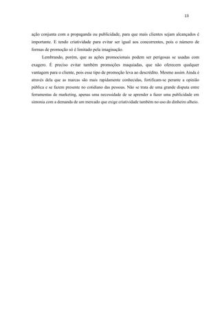 13



ação conjunta com a propaganda ou publicidade, para que mais clientes sejam alcançados é
importante. E tendo criatividade para evitar ser igual aos concorrentes, pois o número de
formas de promoção só é limitado pela imaginação.
     Lembrando, porém, que as ações promocionais podem ser perigosas se usadas com
exagero. É preciso evitar também promoções maquiadas, que não oferecem qualquer
vantagem para o cliente, pois esse tipo de promoção leva ao descrédito. Mesmo assim Ainda é
através dela que as marcas são mais rapidamente conhecidas, fortificam-se perante a opinião
pública e se fazem presente no cotidiano das pessoas. Não se trata de uma grande disputa entre
ferramentas de marketing, apenas uma necessidade de se aprender a fazer uma publicidade em
sintonia com a demanda de um mercado que exige criatividade também no uso do dinheiro alheio.
 
