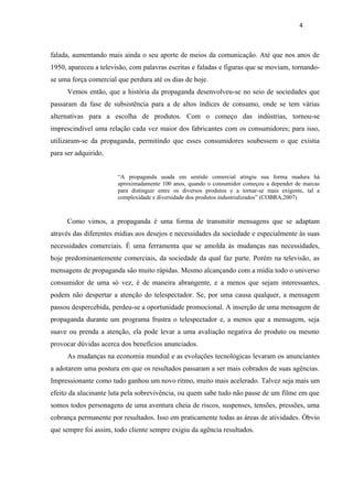 4



falada, aumentando mais ainda o seu aporte de meios da comunicação. Até que nos anos de
1950, apareceu a televisão, com palavras escritas e faladas e figuras que se moviam, tornando-
se uma força comercial que perdura até os dias de hoje.
      Vemos então, que a história da propaganda desenvolveu-se no seio de sociedades que
passaram da fase de subsistência para a de altos índices de consumo, onde se tem várias
alternativas para a escolha de produtos. Com o começo das indústrias, tornou-se
imprescindível uma relação cada vez maior dos fabricantes com os consumidores; para isso,
utilizaram-se da propaganda, permitindo que esses consumidores soubessem o que existia
para ser adquirido.


                       “A propaganda usada em sentido comercial atingiu sua forma madura há
                       aproximadamente 100 anos, quando o consumidor começou a depender de marcas
                       para distinguir entre os diversos produtos e a tornar-se mais exigente, tal a
                       complexidade e diversidade dos produtos industrializados” (COBRA,2007)



      Como vimos, a propaganda é uma forma de transmitir mensagens que se adaptam
através das diferentes mídias aos desejos e necessidades da sociedade e especialmente às suas
necessidades comerciais. É uma ferramenta que se amolda às mudanças nas necessidades,
hoje predominantemente comerciais, da sociedade da qual faz parte. Porém na televisão, as
mensagens de propaganda são muito rápidas. Mesmo alcançando com a mídia todo o universo
consumidor de uma só vez, é de maneira abrangente, e a menos que sejam interessantes,
podem não despertar a atenção do telespectador. Se, por uma causa qualquer, a mensagem
passou despercebida, perdeu-se a oportunidade promocional. A inserção de uma mensagem de
propaganda durante um programa frustra o telespectador e, a menos que a mensagem, seja
suave ou prenda a atenção, ela pode levar a uma avaliação negativa do produto ou mesmo
provocar dúvidas acerca dos benefícios anunciados.
      As mudanças na economia mundial e as evoluções tecnológicas levaram os anunciantes
a adotarem uma postura em que os resultados passaram a ser mais cobrados de suas agências.
Impressionante como tudo ganhou um novo ritmo, muito mais acelerado. Talvez seja mais um
efeito da alucinante luta pela sobrevivência, ou quem sabe tudo não passe de um filme em que
somos todos personagens de uma aventura cheia de riscos, suspenses, tensões, pressões, uma
cobrança permanente por resultados. Isso em praticamente todas as áreas de atividades. Óbvio
que sempre foi assim, todo cliente sempre exigiu da agência resultados.
 