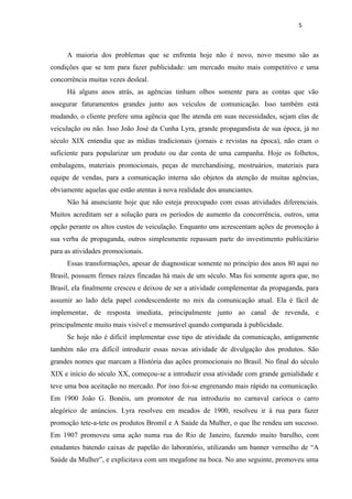 5



     A maioria dos problemas que se enfrenta hoje não é novo, novo mesmo são as
condições que se tem para fazer publicidade: um mercado muito mais competitivo e uma
concorrência muitas vezes desleal.
     Há alguns anos atrás, as agências tinham olhos somente para as contas que vão
assegurar faturamentos grandes junto aos veículos de comunicação. Isso também está
mudando, o cliente prefere uma agência que lhe atenda em suas necessidades, sejam elas de
veiculação ou não. Isso João José da Cunha Lyra, grande propagandista de sua época, já no
século XIX entendia que as mídias tradicionais (jornais e revistas na época), não eram o
suficiente para popularizar um produto ou dar conta de uma campanha. Hoje os folhetos,
embalagens, materiais promocionais, peças de merchandising, mostruários, materiais para
equipe de vendas, para a comunicação interna são objetos da atenção de muitas agências,
obviamente aquelas que estão atentas à nova realidade dos anunciantes.
     Não há anunciante hoje que não esteja preocupado com essas atividades diferenciais.
Muitos acreditam ser a solução para os períodos de aumento da concorrência, outros, uma
opção perante os altos custos de veiculação. Enquanto uns acrescentam ações de promoção à
sua verba de propaganda, outros simplesmente repassam parte do investimento publicitário
para as atividades promocionais.
     Essas transformações, apesar de diagnosticar somente no princípio dos anos 80 aqui no
Brasil, possuem firmes raízes fincadas há mais de um século. Mas foi somente agora que, no
Brasil, ela finalmente cresceu e deixou de ser a atividade complementar da propaganda, para
assumir ao lado dela papel condescendente no mix da comunicação atual. Ela é fácil de
implementar, de resposta imediata, principalmente junto ao canal de revenda, e
principalmente muito mais visível e mensurável quando comparada à publicidade.
     Se hoje não é difícil implementar esse tipo de atividade da comunicação, antigamente
também não era difícil introduzir essas novas atividade de divulgação dos produtos. São
grandes nomes que marcam a História das ações promocionais no Brasil. No final do século
XIX e início do século XX, começou-se a introduzir essa atividade com grande genialidade e
teve uma boa aceitação no mercado. Por isso foi-se engrenando mais rápido na comunicação.
Em 1900 João G. Bonéis, um promotor de rua introduziu no carnaval carioca o carro
alegórico de anúncios. Lyra resolveu em meados de 1900, resolveu ir à rua para fazer
promoção tete-a-tete os produtos Bromil e A Saúde da Mulher, o que lhe rendeu um sucesso.
Em 1907 promoveu uma ação numa rua do Rio de Janeiro, fazendo muito barulho, com
estudantes batendo caixas de papelão do laboratório, utilizando um banner vermelho de “A
Saúde da Mulher”, e explicitava com um megafone na boca. No ano seguinte, promoveu uma
 