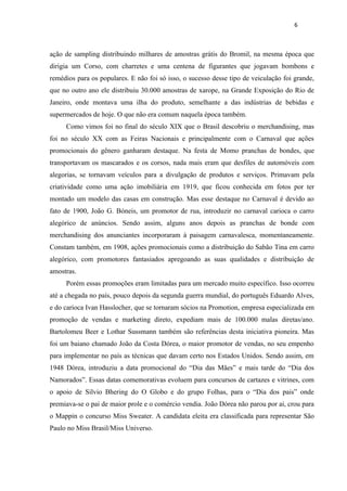 6



ação de sampling distribuindo milhares de amostras grátis do Bromil, na mesma época que
dirigia um Corso, com charretes e uma centena de figurantes que jogavam bombons e
remédios para os populares. E não foi só isso, o sucesso desse tipo de veiculação foi grande,
que no outro ano ele distribuiu 30.000 amostras de xarope, na Grande Exposição do Rio de
Janeiro, onde montava uma ilha do produto, semelhante a das indústrias de bebidas e
supermercados de hoje. O que não era comum naquela época também.
     Como vimos foi no final do século XIX que o Brasil descobriu o merchandising, mas
foi no século XX com as Feiras Nacionais e principalmente com o Carnaval que ações
promocionais do gênero ganharam destaque. Na festa de Momo pranchas de bondes, que
transportavam os mascarados e os corsos, nada mais eram que desfiles de automóveis com
alegorias, se tornavam veículos para a divulgação de produtos e serviços. Primavam pela
criatividade como uma ação imobiliária em 1919, que ficou conhecida em fotos por ter
montado um modelo das casas em construção. Mas esse destaque no Carnaval é devido ao
fato de 1900, João G. Bóneis, um promotor de rua, introduzir no carnaval carioca o carro
alegórico de anúncios. Sendo assim, alguns anos depois as pranchas de bonde com
merchandising dos anunciantes incorporaram à paisagem carnavalesca, momentaneamente.
Constam também, em 1908, ações promocionais como a distribuição do Sabão Tina em carro
alegórico, com promotores fantasiados apregoando as suas qualidades e distribuição de
amostras.
     Porém essas promoções eram limitadas para um mercado muito específico. Isso ocorreu
até a chegada no país, pouco depois da segunda guerra mundial, do português Eduardo Alves,
e do carioca Ivan Hasslocher, que se tornaram sócios na Promotion, empresa especializada em
promoção de vendas e marketing direto, expediam mais de 100.000 malas diretas/ano.
Bartolomeu Beer e Lothar Sussmann também são referências desta iniciativa pioneira. Mas
foi um baiano chamado João da Costa Dórea, o maior promotor de vendas, no seu empenho
para implementar no país as técnicas que davam certo nos Estados Unidos. Sendo assim, em
1948 Dórea, introduziu a data promocional do “Dia das Mães” e mais tarde do “Dia dos
Namorados”. Essas datas comemorativas evoluem para concursos de cartazes e vitrines, com
o apoio de Silvio Bhering do O Globo e do grupo Folhas, para o “Dia dos pais” onde
premiava-se o pai de maior prole e o comércio vendia. João Dórea não parou por ai, crou para
o Mappin o concurso Miss Sweater. A candidata eleita era classificada para representar São
Paulo no Miss Brasil/Miss Universo.
 