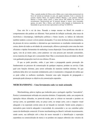 7



                       “Mas, o grande produto do Dórea seria a Bahia com o maior plano promocional em
                       favor do turismo já realizado no país, até aquele momento. Com o concurso do
                       cronista Antônio Maria, do jinglista Gilberto Martins, e dos pintores Aldemir
                       Martins e Carybé, dentre outros, o plano previa 200 milhões de cruzeiros em
                       investimentos. Desenvolvido por 36 pessoas durante 6 meses, seria executado,
                       apenas, em parte. Mas o Dórea, sem sabê-lo, tinha lançado os fundamentos da
                       baianidade no que tem de mais representativo até hoje”.(CADENA)


     Esse sim foi o rei da área. Passado o tempo mesmo no Brasil do cruzado o
comportamento não poderia ser diferente. Num período de inflação acelerada, altas taxas de
insolvência e desemprego, indefinições políticas e futuro incerto, os índices de indecisão
também tendem a crescer a níveis jamais alcançados. É no meio da busca dessa competência,
da procura de novos caminhos e alternativas que maximizem os resultados minimizando os
custos, dentro de todas as atividades de comunicação, aflorou a promoção como uma das mais
eficientes e rápidas ferramentas de marketing à nossa disposição. Esses problemas não são de
agora, vem de já muito antes, como pudemos ver essa procura por mercado consumidor,
novas maneiras de chegar até o consumidor final. Mas o crescimento dessa atividade no Brasil
vem ganhando proporções incríveis nos últimos 20 anos.
     O que se pode perceber, então, é que tanto a propaganda quanto promoção são
fundamentais no processo de comunicação de qualquer empresa, produto ou serviço. Cada
qual com funções distintas, para serem utilizadas de maneiras também distintas. Só que
nenhuma delas deve ser encarada isoladamente, pois é exatamente a integração de ambas que
se pode colher os melhores resultados. Somente uma ação integrada de propaganda e
promoção pode alcançar os objetivos de comunicação esperados.


MERCHANDISING – Uma ferramenta cada vez mais acionada


     Merchandising, palavra inglesa que traduzida para o português significa “mercadoria”.
Porém é constantemente utilizada em conceitos distintos. Compreende, então, um conjunto de
operações táticas efetuadas, no ponto-de-venda, para se colocar no mercado o produto ou
serviço certo, na quantidade certa, no preço certo, no tempo certo, com o impacto visual
adequado e na exposição correta antes de ser lançado no mercado. Sendo assim, prepara a
mercadoria para torná-la adequada à necessidade do consumidor e ao seu caminhar pelos
canais de distribuição comercial. O termo merchandising no Brasil é utilizado incorretamente,
sendo assim, sua definição sob a ótica do nosso mercado é a identificação e exposição
espontânea ou comercializada da marca e ou produto em espaços editoriais dos veículos de
 