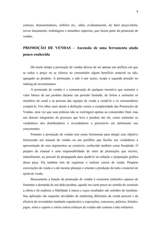 9



cartazes, demonstradores, móbiles etc., além, evidentemente, do fator preço/oferta,
novos lançamento, embalagens e tamanhos especiais, que fazem parte da promoção de
vendas.


PROMOÇÃO DE VENDAS – Ascensão de uma ferramenta ainda
pouco conhecida


     Há muito tempo a promoção de vendas deixou de ser apenas um artifício em que
se reduz o preço ou se oferece ao consumidor algum beneficio material ou não,
agregado ao produto. A promoção, e não é por acaso, ocupa a segunda posição no
ranking de investimentos.
     A promoção de vendas é a comunicação de qualquer incentivo que aumente o
valor básico de um produto durante um período limitado, de forma a estimular os
membros do canal e as pessoas das equipes de venda a vendê-lo e os consumidores
comprá-lo. Um olhar mais atento à definição vemos a complexidade das Promoções de
Vendas, uma vez que suas práticas não se restringem apenas ao consumidor final, mas
aos demais integrantes do processo que leva o produto até ele, como estimular os
vendedores dos distribuidores e revendedores a priorizá-lo em detrimento aos
concorrentes.
     Portanto a promoção de vendas tem como ferramenta para atingir esse objetivo
fornecendo um manual de vendas ou um portfólio que facilite aos vendedores a
apresentação de seus argumentos ao comércio, conhecido também como broadside. O
preparo do manual é uma responsabilidade do setor de promoções que recorre,
naturalmente, ao pessoal da propaganda para ajudá-lo na redação e preparação gráfica
dessa peça. Ela também tem de organizar e realizar cursos de venda. Preparar
convenções de venda e a até mesmo planejar e orientar a produção de todo o material de
ajuda de venda.
     Basicamente a função da promoção de vendas é ocasionar estímulos capazes de
fomentar a demanda de um dado produto, agindo em curto prazo no sentido de construir
a oferta e de explorar a fidelidade à marca e cujos resultados são sentidos de imediato.
Sua aplicação são naquelas atividades de marketing diferentes da venda pessoal e da
eficácia do revendedor mediante espetáculos e exposições, concursos, prêmios, brindes,
jogos, selos e cupons e vários outros esforços de vendas não comuns e não rotineiros.
 