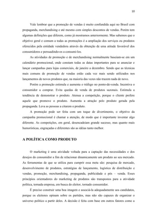 10



     Vale lembrar que a promoção de vendas é muito confundida aqui no Brasil com
propaganda, merchandising e até mesmo com simples descontos de vendas. Porém tem
algumas definições que diferem, como já mostramos anteriormente. Mas sabemos que o
objetivo geral e comum a todas as promoções é a ampliação dos serviços ou produtos
oferecidos pela entidade vendedora através da obtenção de uma atitude favorável dos
consumidores e persuadindo-os a consumi-los.
     As atividades de promoção e de merchandising normalmente baseiam-se em um
calendário promocional, onde constam todas as datas importantes para se anunciar e
lançar campanhas para lojas comerciais, de janeiro a dezembro. Sendo que as técnicas
mais comuns de promoção de vendas estão cada vez mais sendo utilizados nos
lançamentos de novos produtos que, na maioria das vezes não trazem nada de novo.
     Porém a promoção estimula e aumenta o tráfego no ponto-de-venda. Incentiva o
consumidor a comprar. Evita quedas de venda de produtos sazonais. Estimula a
tendência de demonstrar o produto. Atenua a competição, porque o cliente prefere
aquele que promove o produto. Aumenta a atração pelo produto gerada pela
propaganda. Leva as pessoas a citarem o produto.
     A promoção pode ser feita com um toque de divertimento, o objetivo da
campanha promocional é chamar a atenção, de modo que é importante inventar algo
diferente. As competições, em geral, desencadeiam grande sucesso, mas quanto mais
humorísticas, engraçadas e diferentes são as idéias tanto melhor.


A POLÍTICA COMO PRODUTO


     O marketing é uma atividade voltada para a captação das necessidades e dos
desejos do consumidor a fim de relacionar dinamicamente um produto ao seu mercado.
As ferramentas de que se utiliza para cumprir essa meta são: pesquisa de mercado,
desenvolvimento de produtos, estratégias de lançamento, logística de distribuição e
vendas, promoção, merchandising, propaganda, publicidade e pós – venda. Esses
princípios orientadores do marketing de produtos são transpostos para a atividade
política, tornada empresa, em busca do eleitor, tornado consumidor.
     É preciso construir uma boa imagem e associá-la adequadamente aos candidatos,
porque os eleitores opinam sobre os partidos, mas não são capazes de organizar o
universo político a partir deles. A decisão é feita com base em outros fatores como a
 