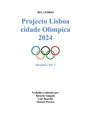 RELATÓRIO


Projecto Lisboa
cidade Olímpica
     2024


      Disciplina: SIG 2




   Trabalho realizado por:
      Ricardo Salgado
       Luís Boavida
      Manuel Pereira
 