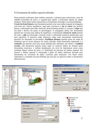 F) Ferramentas de análise espacial utilizadas

Neste projecto realizamos duas análises espaciais, a primeira para seleccionar a área de
trabalho (concelhos da aml) e a segunda para apurar a localização óptima da cidade
olímpica. Neste ponto iremos demonstrar as ferramentas utilizadas e sua funcionalidade.
Create tin from features esta ferramenta permite criar uma malha irregular de triângulos
com base nos vértices geodésicos, logo após executa-se o tin to raster que permite
passar a informação para dado matricial, posteriormente poderá se executar o slope que
nos dará o declive em graus ou percentagem. A conjugação destas três ferramentas
permite-nos executar uma análise de superfícies. A ferramenta extract by mask permite
tal como o clip na informação vectorial extrair a informação matricial gerada para uma
área específica. O processo onde utilizamos todas estas ferramentas anteriormente
descritas foi efectuado na pré-análise. Euclidean distance permite gerar um mapa de
distâncias que no nosso projecto foi muito utilizado. Outra ferramenta importante é o
reclassify que permite criar uma escala definida pelo utilizador, por último o weighted
overlay, esta ferramenta permite juntar todas as variáveis depois de tratadas pelas
ferramentas anteriores, e atribuir ponderações em nível de importância assim como
restringir alguns valores de pixel, é a finalização do processo de análise espacial. Em
resumo a análise espacial é consumada a partir de dados matriciais havendo pois
ferramentas de conversão de dados vectoriais para matriciais. Um factor muito
importante é o tamanho do pixel definido que terá que ser igual em todas as ferramentas
deste processo




                                                                                     17
 
