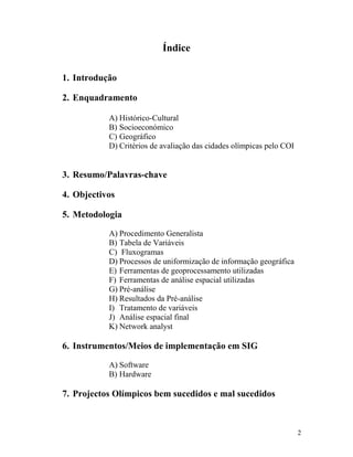 Índice

1. Introdução

2. Enquadramento

           A) Histórico-Cultural
           B) Socioeconómico
           C) Geográfico
           D) Critérios de avaliação das cidades olímpicas pelo COI


3. Resumo/Palavras-chave

4. Objectivos

5. Metodologia

           A) Procedimento Generalista
           B) Tabela de Variáveis
           C) Fluxogramas
           D) Processos de uniformização de informação geográfica
           E) Ferramentas de geoprocessamento utilizadas
           F) Ferramentas de análise espacial utilizadas
           G) Pré-análise
           H) Resultados da Pré-análise
           I) Tratamento de variáveis
           J) Análise espacial final
           K) Network analyst

6. Instrumentos/Meios de implementação em SIG

           A) Software
           B) Hardware

7. Projectos Olímpicos bem sucedidos e mal sucedidos



                                                                      2
 