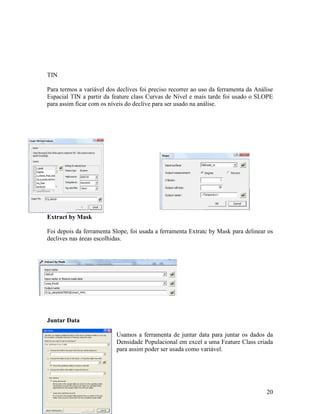 TIN

Para termos a variável dos declives foi preciso recorrer ao uso da ferramenta da Análise
Espacial TIN a partir da feature class Curvas de Nível e mais tarde foi usado o SLOPE
para assim ficar com os níveis do declive para ser usado na análise.




Extract by Mask

Foi depois da ferramenta Slope, foi usada a ferramenta Extratc by Mask para delinear os
declives nas áreas escolhidas.




Juntar Data

                           Usamos a ferramenta de juntar data para juntar os dados da
                           Densidade Populacional em excel a uma Feature Class criada
                           para assim poder ser usada como variável.




                                                                                     20
 